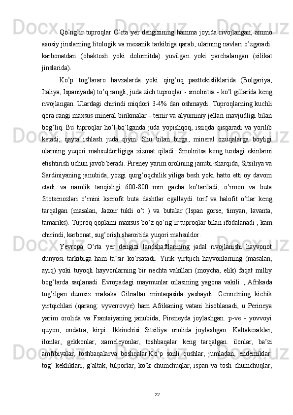 Qo’ng’ir   tuproqlar   O’rta  yer   dengizining  hamma  joyida  rivojlangan,   ammo
asosiy jinslarning litologik va mexanik tarkibiga qarab, ularning navlari o’zgaradi:
karbonatdan   (ohaktosh   yoki   dolomitda)   yuvilgan   yoki   parchalangan   (silikat
jinslarida).
Ko’p   tog’lararo   havzalarda   yoki   qirg’oq   pasttekisliklarida   (Bolgariya,
Italiya, Ispaniyada) to’q rangli, juda zich tuproqlar   -  smolnitsa  - ko’l gillarida keng
rivojlangan. Ulardagi  chirindi  miqdori  3-4%  dan oshmaydi.  Tuproqlarning kuchli
qora rangi maxsus mineral birikmalar - temir va alyuminiy jellari mavjudligi bilan
bog’liq.   Bu   tuproqlar   ho’l   bo’lganda   juda   yopishqoq,   issiqda   qisqaradi   va   yorilib
ketadi;   qayta   ishlash   juda   qiyin.   Shu   bilan   birga,   mineral   ozuqalarga   boyligi
ularning   yuqori   mahsuldorligiga   xizmat   qiladi.   Smolnitsa   keng   turdagi   ekinlarni
etishtirish uchun javob beradi.  Pireney yarim orolining janubi-sharqida, Sitsiliya va
Sardiniyaning  janubida,   yozgi   qurg’oqchilik yiliga  besh  yoki  hatto  etti  oy  davom
etadi   va   namlik   tanqisligi   600-800   mm   gacha   ko’tariladi,   o’rmon   va   buta
fitotsenozlari   o’rnini   kserofit   buta   dashtlar   egallaydi.   torf   va   halofit   o’tlar   keng
tarqalgan   (masalan,   Jazoir   tukli   o’t   )   va   butalar   (Ispan   gorse,   timyan,   lavanta,
tamariks).  Tuproq qoplami maxsus bo’z-qo’ng’ir tuproqlar bilan  ifodalanadi , kam
chirindi, karbonat, sug’orish sharoitida yuqori mahsuldor.
Yevropa   O rta   yer   dengizi   landshaftlarining   jadal   rivojlanishi   hayvonotʻ
dunyosi   tarkibiga   ham   ta sir   ko rsatadi.  	
ʼ ʻ Yirik   yirtqich   hayvonlarning   (masalan,
ayiq)   yoki   tuyoqli   hayvonlarning   bir   nechta   vakillari   (moycha,   elik)   faqat   milliy
bog’larda   saqlanadi.   Evropadagi   maymunlar   oilasining   yagona   vakili   ,   Afrikada
tug’ilgan   dumsiz   makaka   Gibraltar   mintaqasida   yashaydi.   Gennetning   kichik
yirtqichlari   (qarang:   vyverrovye)   ham   Afrikaning   vatani   hisoblanadi,   u   Perineya
yarim   orolida   va   Frantsiyaning   janubida,   Pireneyda   joylashgan.   p-ve   -   yovvoyi
quyon,   ondatra,   kirpi.   Ikkinchisi   Sitsiliya   orolida   joylashgan.   Kaltakesaklar,
ilonlar,   gekkonlar,   xameleyonlar,   toshbaqalar   keng   tarqalgan.   ilonlar,   ba’zi
amfibiyalar,   toshbaqalar va   boshqalar.Ko p   sonli   qushlar,   jumladan,   endemiklar:	
ʻ
tog   kekliklari,   g altak,   tulporlar,   ko k   chumchuqlar,   ispan   va   tosh   chumchuqlar,	
ʻ ʻ ʻ
22 