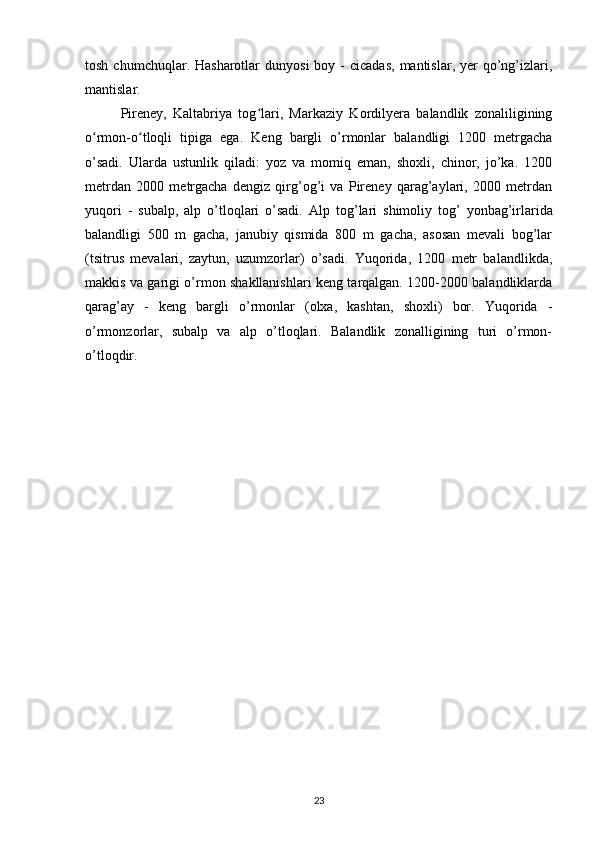 tosh  chumchuqlar. Hasharotlar   dunyosi   boy -  cicadas,   mantislar, yer   qo’ng’izlari,
mantislar.
Pireney,   Kaltabriya   tog lari,   Markaziy   Kordilyera   balandlik   zonaliliginingʻ
o rmon-o tloqli   tipiga   ega.	
ʻ ʻ   Keng   bargli   o’rmonlar   balandligi   1200   metrgacha
o’sadi.   Ularda   ustunlik   qiladi:   yoz   va   momiq   eman,   shoxli,   chinor,   jo’ka.   1200
metrdan   2000   metrgacha   dengiz   qirg’og’i   va   Pireney   qarag’aylari,   2000   metrdan
yuqori   -   subalp,   alp   o’tloqlari   o’sadi.   Alp   tog’lari   shimoliy   tog’   yonbag’irlarida
balandligi   500   m   gacha,   janubiy   qismida   800   m   gacha,   asosan   mevali   bog’lar
(tsitrus   mevalari,   zaytun,   uzumzorlar)   o’sadi.   Yuqorida,   1200   metr   balandlikda,
makkis va garigi o’rmon shakllanishlari keng tarqalgan. 1200-2000 balandliklarda
qarag’ay   -   keng   bargli   o’rmonlar   (olxa,   kashtan,   shoxli)   bor.   Yuqorida   -
o’rmonzorlar,   subalp   va   alp   o’tloqlari.   Balandlik   zonalligining   turi   o’rmon-
o’tloqdir.
23 