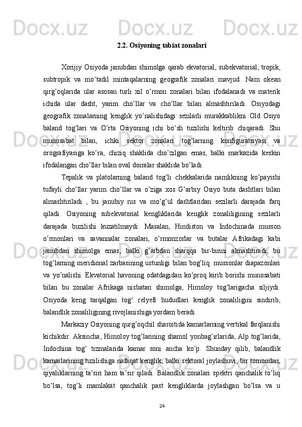 2.2. Osiyoning tabiat zonalari
Xorijiy   Osiyoda   janubdan   shimolga   qarab   ekvatorial,   subekvatorial,   tropik,
subtropik   va   mo tadil   mintaqalarning   geografik   zonalari   mavjud.  ʻ Nam   okean
qirg’oqlarida   ular   asosan   turli   xil   o’rmon   zonalari   bilan   ifodalanadi   va   materik
ichida   ular   dasht,   yarim   cho’llar   va   cho’llar   bilan   almashtiriladi .   Osiyodagi
geografik   zonalarning   kenglik   yo’nalishidagi   sezilarli   murakkablikni   Old   Osiyo
baland   tog’lari   va   O’rta   Osiyoning   ichi   bo’sh   tuzilishi   keltirib   chiqaradi.   Shu
munosabat   bilan,   ichki   sektor   zonalari   tog’larning   konfiguratsiyasi   va
orografiyasiga   ko’ra,   chiziq   shaklida   cho’zilgan   emas,   balki   markazida   keskin
ifodalangan cho’llar bilan oval doiralar shaklida bo’ladi.
Tepalik   va   platolarning   baland   tog’li   chekkalarida   namlikning   ko’payishi
tufayli   cho’llar   yarim   cho’llar   va   o’ziga   xos   G’arbiy   Osiyo   buta   dashtlari   bilan
almashtiriladi   ,   bu   janubiy   rus   va   mo’g’ul   dashtlaridan   sezilarli   darajada   farq
qiladi.   Osiyoning   subekvatorial   kengliklarida   kenglik   zonaliligining   sezilarli
darajada   buzilishi   kuzatilmaydi.   Masalan,   Hindiston   va   Indochinada   musson
o’rmonlari   va   savannalar   zonalari,   o’rmonzorlar   va   butalar   Afrikadagi   kabi
janubdan   shimolga   emas,   balki   g’arbdan   sharqqa   bir-birini   almashtiradi,   bu
tog’larning meridional zarbasining ustunligi bilan bog’liq. mussonlar  diapazonlari
va   yo’nalishi.   Ekvatorial   havoning   odatdagidan   ko’proq   kirib   borishi   munosabati
bilan   bu   zonalar   Afrikaga   nisbatan   shimolga,   Himoloy   tog’larigacha   siljiydi.
Osiyoda   keng   tarqalgan   tog   relyefi   hududlari   kenglik   zonaliligini   sindirib,	
ʻ
balandlik zonaliligining rivojlanishiga yordam beradi.
Markaziy Osiyoning qurg’oqchil sharoitida kamarlarning vertikal farqlanishi
kichikdir . Aksincha,   Himoloy tog’larining shamol yonbag’irlarida, Alp tog’larida,
Indochina   tog’   tizmalarida   kamar   soni   ancha   ko’p .   Shunday   qilib,   balandlik
kamarlarining tuzilishiga nafaqat kenglik, balki sektoral joylashuvi, bir tomondan,
qiyaliklarning   ta’siri   ham   ta’sir   qiladi.   Balandlik   zonalari   spektri   qanchalik   to’liq
bo’lsa,   tog’li   mamlakat   qanchalik   past   kengliklarda   joylashgan   bo’lsa   va   u
24 