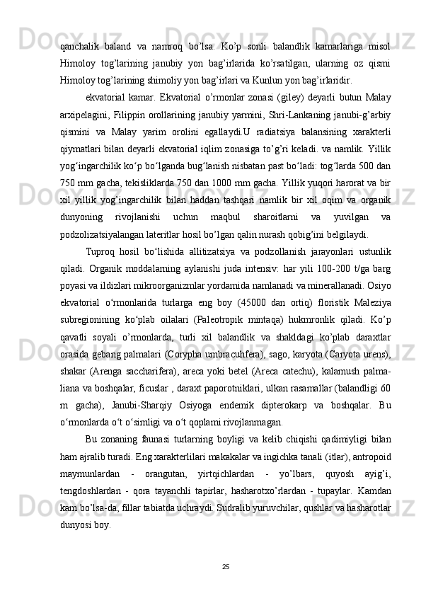 qanchalik   baland   va   namroq   bo’lsa.   Ko’p   sonli   balandlik   kamarlariga   misol
Himoloy   tog’larining   janubiy   yon   bag’irlarida   ko’rsatilgan,   ularning   oz   qismi
Himoloy tog’larining shimoliy yon bag’irlari va Kunlun yon bag’irlaridir.
ekvatorial   kamar.   Ekvatorial   o’rmonlar   zonasi   (giley)   deyarli   butun   Malay
arxipelagini,   Filippin  orollarining  janubiy  yarmini,  Shri-Lankaning  janubi-g’arbiy
qismini   va   Malay   yarim   orolini   egallaydi.U   radiatsiya   balansining   xarakterli
qiymatlari bilan deyarli ekvatorial iqlim zonasiga to’g’ri keladi. va namlik. Yillik
yog ingarchilik ko p bo lganda bug lanish nisbatan past bo ladi: tog larda 500 danʻ ʻ ʻ ʻ ʻ ʻ
750 mm gacha, tekisliklarda 750 dan 1000 mm gacha. Yillik yuqori harorat va bir
xil   yillik   yog’ingarchilik   bilan   haddan   tashqari   namlik   bir   xil   oqim   va   organik
dunyoning   rivojlanishi   uchun   maqbul   sharoitlarni   va   yuvilgan   va
podzolizatsiyalangan lateritlar hosil bo’lgan qalin nurash qobig’ini belgilaydi.
Tuproq   hosil   bo lishida	
ʻ   allitizatsiya   va   podzollanish   jarayonlari   ustunlik
qiladi.   Organik   moddalarning   aylanishi   juda   intensiv:   har   yili   100-200   t/ga   barg
poyasi va ildizlari mikroorganizmlar yordamida namlanadi va minerallanadi. Osiyo
ekvatorial   o rmonlarida   turlarga   eng   boy  	
ʻ (45000   dan   ortiq)   floristik   Maleziya
subregionining   ko plab   oilalari   (Paleotropik   mintaqa)   hukmronlik   qiladi.  	
ʻ Ko’p
qavatli   soyali   o’rmonlarda,   turli   xil   balandlik   va   shakldagi   ko’plab   daraxtlar
orasida gebang   palmalari (Corypha umbracuhfera), sago, karyota (Caryota urens),
shakar   (Arenga   saccharifera),   areca   yoki   betel   (Areca   catechu),   kalamush   palma-
liana va boshqalar, ficuslar , daraxt paporotniklari, ulkan rasamallar (balandligi 60
m   gacha),   Janubi-Sharqiy   Osiyoga   endemik   dipterokarp   va   boshqalar.   Bu
o rmonlarda o t o simligi va o t qoplami rivojlanmagan.	
ʻ ʻ ʻ ʻ
Bu   zonaning   faunasi   turlarning   boyligi   va   kelib   chiqishi   qadimiyligi   bilan
ham ajralib turadi. Eng xarakterlilari  makakalar va ingichka tanali (itlar), antropoid
maymunlardan   -   orangutan,   yirtqichlardan   -   yo’lbars,   quyosh   ayig’i,
tengdoshlardan   -   qora   tayanchli   tapirlar,   hasharotxo’rlardan   -   tupaylar.   Kamdan
kam bo’lsa-da, fillar tabiatda uchraydi. Sudralib yuruvchilar, qushlar va hasharotlar
dunyosi boy.
25 