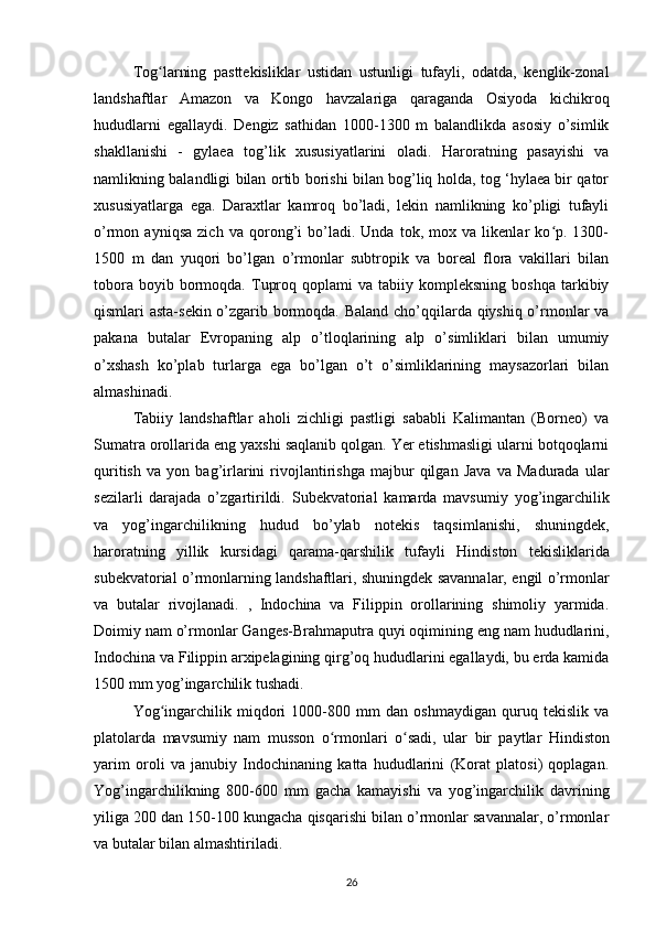 Tog larning   pasttekisliklar   ustidan   ustunligi   tufayli,   odatda,   kenglik-zonalʻ
landshaftlar   Amazon   va   Kongo   havzalariga   qaraganda   Osiyoda   kichikroq
hududlarni   egallaydi.   Dengiz   sathidan   1000-1300   m   balandlikda   asosiy   o’simlik
shakllanishi   -   gylaea   tog’lik   xususiyatlarini   oladi.   Haroratning   pasayishi   va
namlikning balandligi bilan ortib borishi bilan bog’liq holda, tog ‘hylaea bir qator
xususiyatlarga   ega.   Daraxtlar   kamroq   bo’ladi,   lekin   namlikning   ko’pligi   tufayli
o’rmon   ayniqsa   zich   va   qorong’i   bo’ladi.   Unda   tok,   mox   va   likenlar   ko p.   1300-	
ʻ
1500   m   dan   yuqori   bo’lgan   o’rmonlar   subtropik   va   boreal   flora   vakillari   bilan
tobora  boyib  bormoqda.  Tuproq  qoplami  va  tabiiy  kompleksning   boshqa  tarkibiy
qismlari asta-sekin o’zgarib bormoqda. Baland cho’qqilarda qiyshiq o’rmonlar va
pakana   butalar   Evropaning   alp   o’tloqlarining   alp   o’simliklari   bilan   umumiy
o’xshash   ko’plab   turlarga   ega   bo’lgan   o’t   o’simliklarining   maysazorlari   bilan
almashinadi.
Tabiiy   landshaftlar   aholi   zichligi   pastligi   sababli   Kalimantan   (Borneo)   va
Sumatra orollarida eng yaxshi saqlanib qolgan. Yer etishmasligi ularni botqoqlarni
quritish   va   yon   bag’irlarini   rivojlantirishga   majbur   qilgan   Java   va   Madurada   ular
sezilarli   darajada   o’zgartirildi.   Subekvatorial   kamarda   mavsumiy   yog’ingarchilik
va   yog’ingarchilikning   hudud   bo’ylab   notekis   taqsimlanishi,   shuningdek,
haroratning   yillik   kursidagi   qarama-qarshilik   tufayli   Hindiston   tekisliklarida
subekvatorial o’rmonlarning landshaftlari, shuningdek savannalar, engil o’rmonlar
va   butalar   rivojlanadi.   ,   Indochina   va   Filippin   orollarining   shimoliy   yarmida.
Doimiy nam o’rmonlar Ganges-Brahmaputra quyi oqimining eng nam hududlarini,
Indochina va Filippin arxipelagining qirg’oq hududlarini egallaydi, bu erda kamida
1500 mm yog’ingarchilik tushadi.
Yog ingarchilik   miqdori   1000-800   mm   dan   oshmaydigan   quruq   tekislik   va	
ʻ
platolarda   mavsumiy   nam   musson   o rmonlari   o sadi,   ular	
ʻ ʻ   bir   paytlar   Hindiston
yarim   oroli   va   janubiy   Indochinaning   katta   hududlarini   (Korat   platosi)   qoplagan.
Yog’ingarchilikning   800-600   mm   gacha   kamayishi   va   yog’ingarchilik   davrining
yiliga 200 dan 150-100 kungacha qisqarishi bilan o’rmonlar savannalar, o’rmonlar
va butalar bilan almashtiriladi.
26 