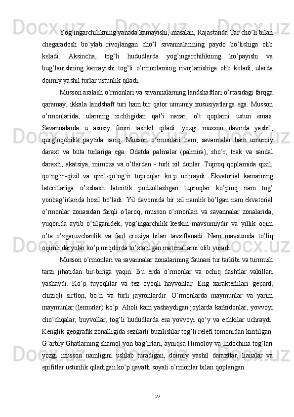 Yog’ingarchilikning yanada kamayishi, masalan, Rajastanda Tar cho’li bilan
chegaradosh   bo’ylab   rivojlangan   cho’l   savannalarining   paydo   bo’lishiga   olib
keladi.   Aksincha,   tog’li   hududlarda   yog’ingarchilikning   ko’payishi   va
bug’lanishning   kamayishi   tog’li   o’rmonlarning   rivojlanishiga   olib   keladi,   ularda
doimiy yashil turlar ustunlik qiladi.
Musson aralash o’rmonlari va savannalarning landshaftlari o’rtasidagi farqga
qaramay, ikkala landshaft turi ham bir qator umumiy xususiyatlarga ega. Musson
o’rmonlarida,   ularning   zichligidan   qat’i   nazar,   o’t   qoplami   ustun   emas.
Savannalarda   u   asosiy   fonni   tashkil   qiladi:   yozgi   musson   davrida   yashil,
qurg’oqchilik   paytida   sariq.   Musson   o rmonlari   ham,   savannalar   ham   umumiyʻ
daraxt   va   buta   turlariga   ega.   Odatda   palmalar   (palmira),   sho’r,   teak   va   sandal
daraxti,   akatsiya,   mimoza   va   o’tlardan   -   turli   xil   donlar.   Tuproq   qoplamida   qizil,
qo`ng`ir-qizil   va   qizil-qo`ng`ir   tuproqlar   ko`p   uchraydi.   Ekvatorial   kamarning
lateritlariga   o’xshash   lateritik   podzollashgan   tuproqlar   ko’proq   nam   tog’
yonbag’irlarida hosil bo’ladi.   Yil davomida bir xil namlik bo’lgan nam ekvatorial
o’rmonlar   zonasidan   farqli   o’laroq,   musson   o’rmonlari   va   savannalar   zonalarida,
yuqorida   aytib   o’tilganidek,   yog’ingarchilik   keskin   mavsumiydir   va   yillik   oqim
o’ta   o’zgaruvchanlik   va   faol   eroziya   bilan   tavsiflanadi .   Nam   mavsumda   to’liq
oqimli daryolar ko’p miqdorda to’xtatilgan materiallarni olib yuradi.
Musson o’rmonlari va savannalar zonalarining faunasi tur tarkibi va turmush
tarzi   jihatidan   bir-biriga   yaqin.   Bu   erda   o’rmonlar   va   ochiq   dashtlar   vakillari
yashaydi.   Ko’p   tuyoqlilar   va   tez   oyoqli   hayvonlar.   Eng   xarakterlilari   gepard,
chiziqli   sirtlon,   bo’ri   va   turli   jayronlardir.   O’rmonlarda   maymunlar   va   yarim
maymunlar (lemurlar) ko’p. Aholi kam yashaydigan joylarda karkidonlar, yovvoyi
cho’chqalar,   buyvollar,   tog’li   hududlarda   esa   yovvoyi   qo’y   va   echkilar   uchraydi.
Kenglik geografik zonalligida sezilarli buzilishlar tog’li relefi tomonidan kiritilgan.
G’arbiy Ghatlarning shamol yon bag’irlari, ayniqsa Himoloy va Indochina tog’lari
yozgi   musson   namligini   ushlab   turadigan,   doimiy   yashil   daraxtlar,   lianalar   va
epifitlar ustunlik qiladigan ko’p qavatli soyali o’rmonlar bilan qoplangan.
27 