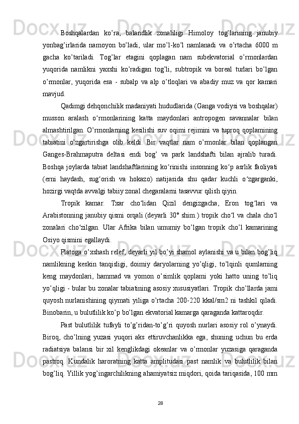 Boshqalardan   ko’ra,   balandlik   zonaliligi   Himoloy   tog’larining   janubiy
yonbag’irlarida   namoyon   bo’ladi,   ular   mo’l-ko’l   namlanadi   va   o’rtacha   6000   m
gacha   ko’tariladi.   Tog’lar   etagini   qoplagan   nam   subekvatorial   o’rmonlardan
yuqorida   namlikni   yaxshi   ko’radigan   tog’li,   subtropik   va   boreal   turlari   bo’lgan
o’rmonlar,   yuqorida   esa   -   subalp   va   alp   o’tloqlari   va   abadiy   muz   va   qor   kamari
mavjud.
Qadimgi dehqonchilik madaniyati hududlarida  (Ganga vodiysi va boshqalar)
musson   aralash   o rmonlarining   katta   maydonlari   antropogen   savannalar   bilanʻ
almashtirilgan.   O’rmonlarning kesilishi suv oqimi rejimini va tuproq qoplamining
tabiatini   o’zgartirishga   olib   keldi.   Bir   vaqtlar   nam   o’rmonlar   bilan   qoplangan
Ganges-Brahmaputra   deltasi   endi   bog’   va   park   landshafti   bilan   ajralib   turadi.
Boshqa   joylarda   tabiat   landshaftlarining   ko rinishi   insonning   ko p   asrlik   faoliyati	
ʻ ʻ
(erni   haydash,   sug orish   va   hokazo)   natijasida   shu   qadar   kuchli   o zgarganki,	
ʻ ʻ
hozirgi vaqtda avvalgi tabiiy zonal chegaralarni tasavvur qilish qiyin.
Tropik   kamar.   Txar   cho lidan   Qizil   dengizgacha,   Eron   tog lari   va	
ʻ ʻ
Arabistonning janubiy qismi orqali (deyarli 30° shim.) tropik cho l va chala cho l	
ʻ ʻ
zonalari   cho zilgan.   Ular   Afrika   bilan   umumiy   bo’lgan   tropik   cho’l   kamarining	
ʻ
Osiyo qismini egallaydi.
Platoga o’xshash relef, deyarli yil bo’yi shamol aylanishi va u bilan bog’liq
namlikning   keskin   tanqisligi,   doimiy   daryolarning   yo’qligi,   to’lqinli   qumlarning
keng   maydonlari,   hammad   va   yomon   o’simlik   qoplami   yoki   hatto   uning   to’liq
yo’qligi - bular bu zonalar tabiatining asosiy xususiyatlari.   Tropik cho’llarda jami
quyosh nurlanishining qiymati  yiliga o’rtacha  200-220 kkal/sm2  ni  tashkil  qiladi.
Binobarin, u bulutlilik ko’p bo’lgan ekvatorial kamarga qaraganda kattaroqdir.
Past   bulutlilik   tufayli   to’g’ridan-to’g’ri   quyosh   nurlari   asosiy   rol   o’ynaydi.
Biroq,   cho’lning   yuzasi   yuqori   aks   ettiruvchanlikka   ega,   shuning   uchun   bu   erda
radiatsiya   balansi   bir   xil   kenglikdagi   okeanlar   va   o’rmonlar   yuzasiga   qaraganda
pastroq.   Kundalik   haroratning   katta   amplitudasi   past   namlik   va   bulutlilik   bilan
bog’liq.  Yillik yog’ingarchilikning ahamiyatsiz miqdori, qoida tariqasida, 100 mm
28 