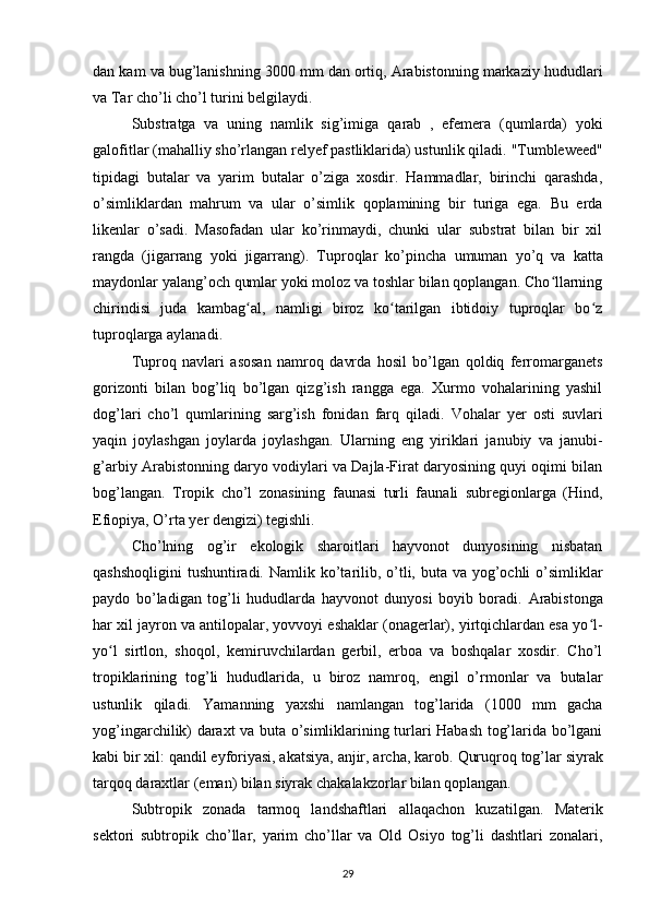 dan kam va bug’lanishning 3000 mm dan ortiq, Arabistonning markaziy hududlari
va Tar cho’li cho’l turini belgilaydi.
Substratga   va   uning   namlik   sig’imiga   qarab   ,   efemera   (qumlarda)   yoki
galofitlar (mahalliy sho’rlangan relyef pastliklarida) ustunlik qiladi.  "Tumbleweed"
tipidagi   butalar   va   yarim   butalar   o’ziga   xosdir.   Hammadlar,   birinchi   qarashda,
o’simliklardan   mahrum   va   ular   o’simlik   qoplamining   bir   turiga   ega.   Bu   erda
likenlar   o’sadi.   Masofadan   ular   ko’rinmaydi,   chunki   ular   substrat   bilan   bir   xil
rangda   (jigarrang   yoki   jigarrang).   Tuproqlar   ko’pincha   umuman   yo’q   va   katta
maydonlar yalang’och qumlar yoki moloz va toshlar bilan qoplangan. Cho llarningʻ
chirindisi   juda   kambag al,   namligi   biroz   ko tarilgan   ibtidoiy   tuproqlar   bo z	
ʻ ʻ ʻ
tuproqlarga aylanadi.
Tuproq   navlari   asosan   namroq   davrda   hosil   bo’lgan   qoldiq   ferromarganets
gorizonti   bilan   bog’liq   bo’lgan   qizg’ish   rangga   ega.   Xurmo   vohalarining   yashil
dog’lari   cho’l   qumlarining   sarg’ish   fonidan   farq   qiladi.   Vohalar   yer   osti   suvlari
yaqin   joylashgan   joylarda   joylashgan.   Ularning   eng   yiriklari   janubiy   va   janubi-
g’arbiy Arabistonning daryo vodiylari va Dajla-Firat daryosining quyi oqimi bilan
bog’langan .   Tropik   cho’l   zonasining   faunasi   turli   faunali   subregionlarga   (Hind,
Efiopiya, O’rta yer dengizi) tegishli.
Cho’lning   og’ir   ekologik   sharoitlari   hayvonot   dunyosining   nisbatan
qashshoqligini  tushuntiradi.   Namlik ko’tarilib, o’tli, buta va yog’ochli  o’simliklar
paydo   bo’ladigan   tog’li   hududlarda   hayvonot   dunyosi   boyib   boradi.   Arabistonga
har xil jayron va antilopalar, yovvoyi eshaklar (onagerlar), yirtqichlardan esa yo l-	
ʻ
yo l   sirtlon,   shoqol,   kemiruvchilardan   gerbil,   erboa   va   boshqalar   xosdir.   Cho’l	
ʻ
tropiklarining   tog’li   hududlarida,   u   biroz   namroq,   engil   o’rmonlar   va   butalar
ustunlik   qiladi.   Yamanning   yaxshi   namlangan   tog’larida   (1000   mm   gacha
yog’ingarchilik) daraxt va buta o’simliklarining turlari Habash tog’larida bo’lgani
kabi bir xil: qandil eyforiyasi, akatsiya, anjir, archa, karob.  Quruqroq tog’lar siyrak
tarqoq daraxtlar (eman) bilan siyrak chakalakzorlar bilan qoplangan.
Subtropik   zonada   tarmoq   landshaftlari   allaqachon   kuzatilgan.   Materik
sektori   subtropik   cho’llar,   yarim   cho’llar   va   Old   Osiyo   tog’li   dashtlari   zonalari,
29 