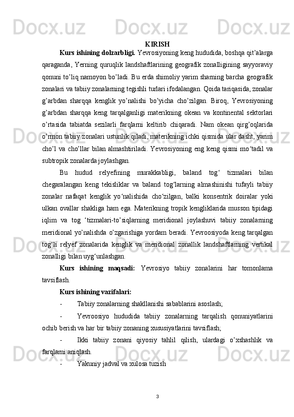 KIRISH
Kurs ishining dolzarbligi.  Yevrosiyoning keng hududida, boshqa qit’alarga
qaraganda, Yerning quruqlik landshaftlarining geografik zonalligining sayyoraviy
qonuni to’liq namoyon bo’ladi. Bu erda shimoliy yarim sharning barcha geografik
zonalari va tabiiy zonalarning tegishli turlari ifodalangan. Qoida tariqasida, zonalar
g’arbdan   sharqqa   kenglik   yo’nalishi   bo’yicha   cho’zilgan.   Biroq,   Yevrosiyoning
g’arbdan   sharqqa   keng   tarqalganligi   materikning   okean   va   kontinental   sektorlari
o’rtasida   tabiatda   sezilarli   farqlarni   keltirib   chiqaradi.   Nam   okean   qirg’oqlarida
o’rmon tabiiy zonalari ustunlik qiladi, materikning ichki qismida ular dasht, yarim
cho’l   va   cho’llar   bilan   almashtiriladi.   Yevrosiyoning   eng   keng   qismi   mo tadil   vaʻ
subtropik zonalarda joylashgan. 
Bu   hudud   relyefining   murakkabligi,   baland   tog   tizmalari   bilan	
ʻ
chegaralangan   keng   tekisliklar   va   baland   tog larning   almashinishi   tufayli   tabiiy	
ʻ
zonalar   nafaqat   kenglik   yo nalishida   cho zilgan,   balki   konsentrik   doiralar   yoki	
ʻ ʻ
ulkan ovallar shakliga ham ega. Materikning tropik kengliklarida musson tipidagi
iqlim   va   tog   ‘tizmalari-to’siqlarning   meridional   joylashuvi   tabiiy   zonalarning
meridional yo’nalishda o’zgarishiga yordam beradi. Yevroosiyoda keng tarqalgan
tog li   relyef   zonalarida   kenglik   va   meridional   zonallik   landshaftlarning   vertikal	
ʻ
zonalligi bilan uyg unlashgan.	
ʻ
Kurs   ishining   maqsadi:   Yevrosiyo   tabiiy   zonalarini   har   tomonlama
tavsiflash.
Kurs ishining vazifalari:
- Tabiiy zonalarning shakllanishi sabablarini asoslash;
- Yevroosiyo   hududida   tabiiy   zonalarning   tarqalish   qonuniyatlarini
ochib berish va har bir tabiiy zonaning xususiyatlarini tavsiflash;
- Ikki   tabiiy   zonani   qiyosiy   tahlil   qilish,   ulardagi   o’xshashlik   va
farqlarni aniqlash.
- Yakuniy jadval va xulosa tuzish
3 