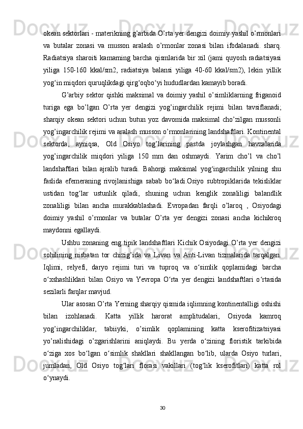 okean sektorlari - materikning g’arbida O’rta yer dengizi doimiy yashil o’rmonlari
va   butalar   zonasi   va   musson   aralash   o’rmonlar   zonasi   bilan   ifodalanadi.   sharq.
Radiatsiya   sharoiti   kamarning   barcha   qismlarida   bir   xil   (jami   quyosh   radiatsiyasi
yiliga   150-160   kkal/sm2,   radiatsiya   balansi   yiliga   40-60   kkal/sm2),   lekin   yillik
yog in miqdori quruqlikdagi qirg oqbo yi hududlardan kamayib boradi.ʻ ʻ ʻ
G’arbiy   sektor   qishki   maksimal   va   doimiy   yashil   o’simliklarning   friganoid
turiga   ega   bo’lgan   O’rta   yer   dengizi   yog’ingarchilik   rejimi   bilan   tavsiflanadi;
sharqiy   okean   sektori   uchun   butun   yoz   davomida   maksimal   cho’zilgan   mussonli
yog’ingarchilik rejimi va aralash musson o’rmonlarining landshaftlari. Kontinental
sektorda,   ayniqsa,   Old   Osiyo   tog’larining   pastda   joylashgan   havzalarida
yog’ingarchilik   miqdori   yiliga   150   mm   dan   oshmaydi.   Yarim   cho’l   va   cho’l
landshaftlari   bilan   ajralib   turadi.   Bahorgi   maksimal   yog ingarchilik   yilning   shu	
ʻ
faslida   efemeraning   rivojlanishiga   sabab   bo ladi.Osiyo   subtropiklarida   tekisliklar	
ʻ
ustidan   tog lar   ustunlik   qiladi,   shuning   uchun   kenglik   zonaliligi   balandlik	
ʻ
zonaliligi   bilan   ancha   murakkablashadi.   Evropadan   farqli   o’laroq   ,   Osiyodagi
doimiy   yashil   o’rmonlar   va   butalar   O’rta   yer   dengizi   zonasi   ancha   kichikroq
maydonni egallaydi.
Ushbu zonaning  eng tipik landshaftlari  Kichik Osiyodagi  O’rta yer  dengizi
sohilining   nisbatan   tor   chizig’ida   va   Livan   va   Anti-Livan   tizmalarida   tarqalgan.
Iqlimi,   relyefi,   daryo   rejimi   turi   va   tuproq   va   o simlik   qoplamidagi   barcha	
ʻ
o xshashliklari   bilan   Osiyo   va   Yevropa   O rta   yer   dengizi   landshaftlari   o rtasida	
ʻ ʻ ʻ
sezilarli farqlar mavjud.
Ular  asosan O’rta Yerning sharqiy qismida iqlimning kontinentalligi oshishi
bilan   izohlanadi.   Katta   yillik   harorat   amplitudalari,   Osiyoda   kamroq
yog’ingarchiliklar,   tabiiyki,   o’simlik   qoplamining   katta   kserofitizatsiyasi
yo’nalishidagi   o’zgarishlarini   aniqlaydi .   Bu   yerda   o zining   floristik   tarkibida	
ʻ
o ziga   xos   bo lgan   o simlik   shakllari   shakllangan   bo lib,   ularda   Osiyo   turlari,	
ʻ ʻ ʻ ʻ
jumladan,   Old   Osiyo   tog lari   florasi   vakillari   (tog lik   kserofitlari)   katta   rol	
ʻ ʻ
o ynaydi.	
ʻ
30 