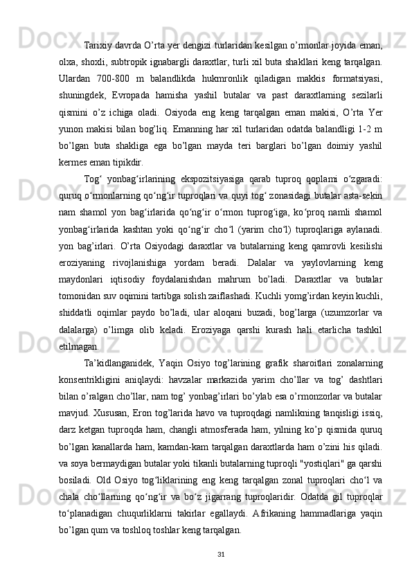 Tarixiy davrda  O’rta yer dengizi turlaridan kesilgan o’rmonlar joyida eman,
olxa, shoxli, subtropik ignabargli daraxtlar, turli xil buta shakllari keng tarqalgan.
Ulardan   700-800   m   balandlikda   hukmronlik   qiladigan   makkis   formatsiyasi,
shuningdek,   Evropada   hamisha   yashil   butalar   va   past   daraxtlarning   sezilarli
qismini   o’z   ichiga   oladi.   Osiyoda   eng   keng   tarqalgan   eman   makisi,   O’rta   Yer
yunon  makisi   bilan   bog’liq.   Emanning   har   xil   turlaridan   odatda   balandligi   1-2  m
bo’lgan   buta   shakliga   ega   bo’lgan   mayda   teri   barglari   bo’lgan   doimiy   yashil
kermes eman tipikdir.
Tog   yonbag irlarining   ekspozitsiyasiga   qarab   tuproq   qoplami   o zgaradi:ʻ ʻ ʻ
quruq o rmonlarning qo ng ir tuproqlari va quyi tog  zonasidagi butalar asta-sekin	
ʻ ʻ ʻ ʻ
nam   shamol   yon   bag irlarida   qo ng ir   o rmon   tuprog iga,   ko proq   namli   shamol	
ʻ ʻ ʻ ʻ ʻ ʻ
yonbag irlarida   kashtan   yoki   qo ng ir   cho l   (yarim   cho l)   tuproqlariga   aylanadi.	
ʻ ʻ ʻ ʻ ʻ
yon   bag’irlari.   O’rta   Osiyodagi   daraxtlar   va   butalarning   keng   qamrovli   kesilishi
eroziyaning   rivojlanishiga   yordam   beradi.   Dalalar   va   yaylovlarning   keng
maydonlari   iqtisodiy   foydalanishdan   mahrum   bo’ladi.   Daraxtlar   va   butalar
tomonidan suv oqimini tartibga solish zaiflashadi.  Kuchli yomg’irdan keyin kuchli,
shiddatli   oqimlar   paydo   bo’ladi,   ular   aloqani   buzadi,   bog’larga   (uzumzorlar   va
dalalarga)   o’limga   olib   keladi.   Eroziyaga   qarshi   kurash   hali   etarlicha   tashkil
etilmagan.
Ta’kidlanganidek,   Yaqin   Osiyo   tog’larining   grafik   sharoitlari   zonalarning
konsentrikligini   aniqlaydi:   havzalar   markazida   yarim   cho’llar   va   tog’   dashtlari
bilan o’ralgan cho’llar, nam tog’ yonbag’irlari bo’ylab esa o’rmonzorlar va butalar
mavjud. Xususan,  Eron tog’larida havo va tuproqdagi namlikning tanqisligi issiq,
darz ketgan  tuproqda  ham,  changli  atmosferada  ham,  yilning  ko’p  qismida  quruq
bo’lgan kanallarda ham, kamdan-kam  tarqalgan daraxtlarda ham o’zini his qiladi.
va soya bermaydigan butalar yoki tikanli butalarning tuproqli "yostiqlari" ga qarshi
bosiladi.   Old   Osiyo   tog liklarining   eng   keng   tarqalgan   zonal   tuproqlari   cho l   va	
ʻ ʻ
chala   cho llarning   qo ng ir   va   bo z   jigarrang   tuproqlaridir.   Odatda   gil   tuproqlar	
ʻ ʻ ʻ ʻ
to planadigan   chuqurliklarni   takirlar   egallaydi.   Afrikaning   hammadlariga   yaqin	
ʻ
bo’lgan qum va toshloq toshlar keng tarqalgan.
31 