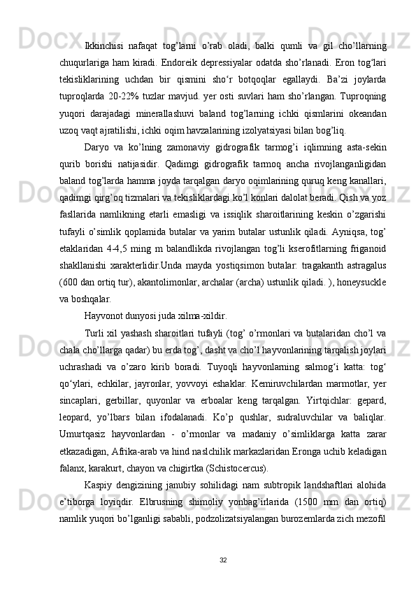 Ikkinchisi   nafaqat   tog’larni   o’rab   oladi,   balki   qumli   va   gil   cho’llarning
chuqurlariga ham  kiradi. Endoreik depressiyalar  odatda sho’rlanadi.   Eron tog lariʻ
tekisliklarining   uchdan   bir   qismini   sho r   botqoqlar   egallaydi.   Ba’zi   joylarda	
ʻ
tuproqlarda   20-22%   tuzlar   mavjud.  yer   osti   suvlari   ham   sho’rlangan.   Tuproqning
yuqori   darajadagi   minerallashuvi   baland   tog’larning   ichki   qismlarini   okeandan
uzoq vaqt ajratilishi, ichki oqim havzalarining izolyatsiyasi bilan bog’liq.
Daryo   va   ko’lning   zamonaviy   gidrografik   tarmog’i   iqlimning   asta-sekin
qurib   borishi   natijasidir.   Qadimgi   gidrografik   tarmoq   ancha   rivojlanganligidan
baland tog’larda hamma joyda tarqalgan daryo oqimlarining quruq keng kanallari,
qadimgi qirg’oq tizmalari va tekisliklardagi ko’l konlari dalolat beradi. Qish va yoz
fasllarida   namlikning   etarli   emasligi   va   issiqlik   sharoitlarining   keskin   o’zgarishi
tufayli  o’simlik qoplamida butalar  va yarim  butalar  ustunlik qiladi.   Ayniqsa, tog’
etaklaridan   4-4,5   ming   m   balandlikda   rivojlangan   tog’li   kserofitlarning   friganoid
shakllanishi   xarakterlidir.Unda   mayda   yostiqsimon   butalar:   tragakanth   astragalus
(600 dan ortiq tur), akantolimonlar, archalar (archa) ustunlik qiladi. ), honeysuckle
va boshqalar.
Hayvonot dunyosi  juda xilma-xildir.
Turli xil yashash sharoitlari tufayli (tog’ o’rmonlari va butalaridan cho’l va
chala cho’llarga qadar) bu erda tog’, dasht va cho’l hayvonlarining  tarqalish joylari
uchrashadi   va   o’zaro   kirib   boradi.   Tuyoqli   hayvonlarning   salmog i   katta:  	
ʻ tog	ʻ
qo ylari,   echkilar,   jayronlar,   yovvoyi   eshaklar.   Kemiruvchilardan   marmotlar,   yer	
ʻ
sincaplari,   gerbillar,   quyonlar   va   erboalar   keng   tarqalgan.   Yirtqichlar:   gepard,
leopard,   yo’lbars   bilan   ifodalanadi.   Ko’p   qushlar,   sudraluvchilar   va   baliqlar.
Umurtqasiz   hayvonlardan   -   o’rmonlar   va   madaniy   o’simliklarga   katta   zarar
etkazadigan, Afrika-arab va hind naslchilik markazlaridan Eronga uchib keladigan
falanx, karakurt, chayon va chigirtka (Schistocercus).
Kaspiy   dengizining   janubiy   sohilidagi   nam   subtropik   landshaftlari   alohida
e’tiborga   loyiqdir.   Elbrusning   shimoliy   yonbag’irlarida   (1500   mm   dan   ortiq)
namlik yuqori bo’lganligi sababli, podzolizatsiyalangan burozemlarda zich mezofil
32 