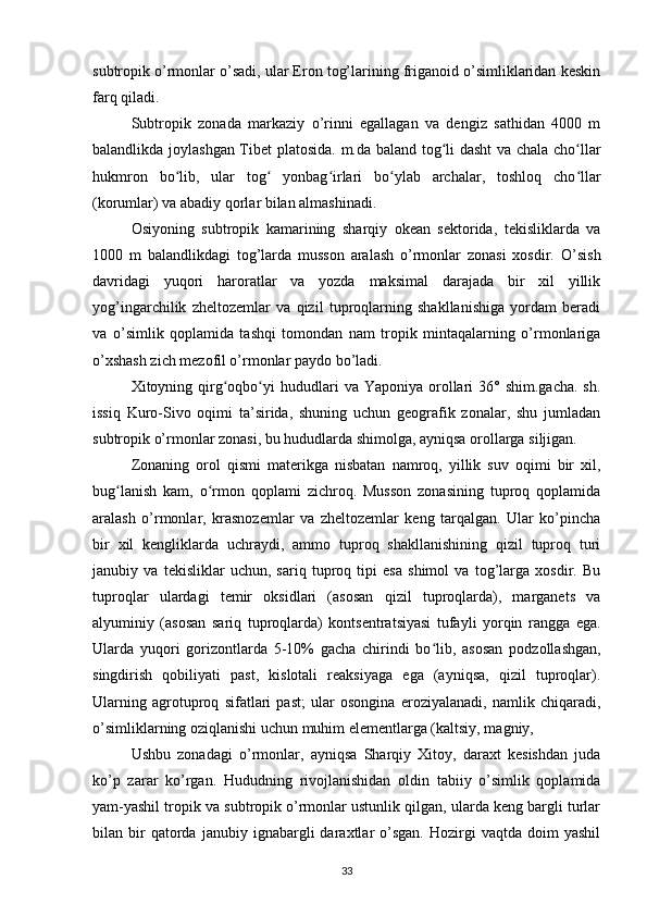 subtropik o’rmonlar o’sadi, ular Eron tog’larining friganoid o’simliklaridan keskin
farq qiladi.
Subtropik   zonada   markaziy   o’rinni   egallagan   va   dengiz   sathidan   4000   m
balandlikda joylashgan Tibet platosida.   m.da baland tog li dasht  va chala cho llarʻ ʻ
hukmron   bo lib,   ular   tog   yonbag irlari   bo ylab   archalar,   toshloq   cho llar	
ʻ ʻ ʻ ʻ ʻ
(korumlar) va abadiy qorlar bilan almashinadi.
Osiyoning   subtropik   kamarining   sharqiy   okean   sektorida,   tekisliklarda   va
1000   m   balandlikdagi   tog’larda   musson   aralash   o’rmonlar   zonasi   xosdir.   O’sish
davridagi   yuqori   haroratlar   va   yozda   maksimal   darajada   bir   xil   yillik
yog’ingarchilik   zheltozemlar   va   qizil   tuproqlarning   shakllanishiga   yordam   beradi
va   o’simlik   qoplamida   tashqi   tomondan   nam   tropik   mintaqalarning   o’rmonlariga
o’xshash zich mezofil o’rmonlar paydo bo’ladi.
Xitoyning qirg oqbo yi	
ʻ ʻ   hududlari  va  Yaponiya  orollari  36°  shim.gacha.  sh.
issiq   Kuro-Sivo   oqimi   ta’sirida,   shuning   uchun   geografik   zonalar,   shu   jumladan
subtropik o’rmonlar zonasi, bu hududlarda shimolga, ayniqsa orollarga siljigan.
Zonaning   orol   qismi   materikga   nisbatan   namroq,   yillik   suv   oqimi   bir   xil,
bug lanish   kam,   o rmon   qoplami   zichroq.   Musson   zonasining   tuproq   qoplamida	
ʻ ʻ
aralash   o’rmonlar,   krasnozemlar   va   zheltozemlar   keng   tarqalgan.   Ular   ko’pincha
bir   xil   kengliklarda   uchraydi,   ammo   tuproq   shakllanishining   qizil   tuproq   turi
janubiy   va   tekisliklar   uchun,   sariq   tuproq   tipi   esa   shimol   va   tog’larga   xosdir.   Bu
tuproqlar   ulardagi   temir   oksidlari   (asosan   qizil   tuproqlarda),   marganets   va
alyuminiy   (asosan   sariq   tuproqlarda)   kontsentratsiyasi   tufayli   yorqin   rangga   ega.
Ularda   yuqori   gorizontlarda   5-10%   gacha   chirindi   bo lib,   asosan   podzollashgan,	
ʻ
singdirish   qobiliyati   past,   kislotali   reaksiyaga   ega   (ayniqsa,   qizil   tuproqlar).
Ularning   agrotuproq   sifatlari   past;   ular   osongina   eroziyalanadi,   namlik   chiqaradi,
o’simliklarning oziqlanishi uchun muhim elementlarga (kaltsiy, magniy,
Ushbu   zonadagi   o’rmonlar,   ayniqsa   Sharqiy   Xitoy,   daraxt   kesishdan   juda
ko’p   zarar   ko’rgan.   Hududning   rivojlanishidan   oldin   tabiiy   o’simlik   qoplamida
yam-yashil tropik va subtropik o’rmonlar ustunlik qilgan, ularda keng bargli turlar
bilan  bir   qatorda   janubiy  ignabargli   daraxtlar   o’sgan.   Hozirgi   vaqtda   doim   yashil
33 