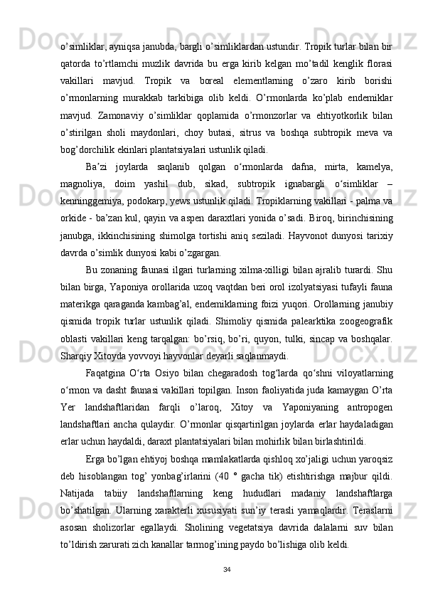 o’simliklar, ayniqsa janubda, bargli o’simliklardan ustundir. Tropik turlar bilan bir
qatorda   to’rtlamchi   muzlik   davrida   bu   erga   kirib   kelgan   mo’tadil   kenglik   florasi
vakillari   mavjud.   Tropik   va   boreal   elementlarning   o’zaro   kirib   borishi
o’rmonlarning   murakkab   tarkibiga   olib   keldi.   O’rmonlarda   ko’plab   endemiklar
mavjud.   Zamonaviy   o’simliklar   qoplamida   o’rmonzorlar   va   ehtiyotkorlik   bilan
o’stirilgan   sholi   maydonlari,   choy   butasi,   sitrus   va   boshqa   subtropik   meva   va
bog’dorchilik ekinlari plantatsiyalari ustunlik qiladi.
Ba zi   joylarda   saqlanib   qolgan   o rmonlarda   dafna,   mirta,   kamelya,ʼ ʻ
magnoliya,   doim   yashil   dub,   sikad,   subtropik   ignabargli   o simliklar   –	
ʻ
kenninggemiya, podokarp, yews ustunlik qiladi. Tropiklarning vakillari - palma va
orkide - ba’zan kul, qayin va aspen daraxtlari yonida o’sadi.   Biroq, birinchisining
janubga,   ikkinchisining   shimolga   tortishi   aniq   seziladi.   Hayvonot   dunyosi   tarixiy
davrda o’simlik dunyosi kabi o’zgargan.
Bu zonaning faunasi  ilgari turlarning xilma-xilligi bilan ajralib turardi. Shu
bilan birga, Yaponiya orollarida uzoq vaqtdan beri orol izolyatsiyasi tufayli fauna
materikga qaraganda kambag’al, endemiklarning foizi yuqori. Orollarning janubiy
qismida   tropik   turlar   ustunlik   qiladi.   Shimoliy   qismida   palearktika   zoogeografik
oblasti   vakillari   keng   tarqalgan:   bo’rsiq,   bo’ri,   quyon,   tulki,   sincap   va   boshqalar.
Sharqiy Xitoyda yovvoyi hayvonlar deyarli saqlanmaydi.
Faqatgina   O rta   Osiyo   bilan   chegaradosh   tog larda   qo shni   viloyatlarning	
ʻ ʻ ʻ
o rmon va dasht faunasi vakillari topilgan. Inson faoliyatida juda kamaygan O’rta	
ʻ
Yer   landshaftlaridan   farqli   o’laroq,   Xitoy   va   Yaponiyaning   antropogen
landshaftlari   ancha  qulaydir.  O’rmonlar   qisqartirilgan  joylarda   erlar  haydaladigan
erlar uchun haydaldi, daraxt plantatsiyalari bilan mohirlik bilan birlashtirildi.
Erga bo’lgan ehtiyoj boshqa mamlakatlarda qishloq xo’jaligi uchun yaroqsiz
deb   hisoblangan   tog’   yonbag’irlarini   (40   °   gacha   tik)   etishtirishga   majbur   qildi.
Natijada   tabiiy   landshaftlarning   keng   hududlari   madaniy   landshaftlarga
bo’shatilgan.   Ularning   xarakterli   xususiyati   sun’iy   terasli   yamaqlardir.   Teraslarni
asosan   sholizorlar   egallaydi.   Sholining   vegetatsiya   davrida   dalalarni   suv   bilan
to’ldirish zarurati zich kanallar tarmog’ining paydo bo’lishiga olib keldi.
34 