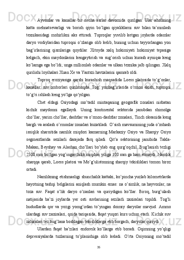 Ayvonlar   va   kanallar   bir   necha   asrlar   davomida   qurilgan.   Ular   aholining
katta   mehnatsevarligi   va   borish   qiyin   bo’lgan   qiyaliklarni   suv   bilan   ta’minlash
texnikasidagi   mohirlikni   aks   ettiradi.   Tuproqlar   yuvilib   ketgan   joylarda   odamlar
daryo   vodiylaridan   tuproqni   o’zlariga   olib   kelib,   buning   uchun   tayyorlangan   yon
bag’irlarining   qismlariga   quydilar.   Xitoyda   xalq   hokimiyati   hokimiyat   tepasiga
kelgach,   ekin   maydonlarini   kengaytirish   va   sug’orish   uchun   kurash   ayniqsa   keng
ko’lamga ega bo’ldi; unga millionlab odamlar va ulkan texnika jalb qilingan. Xalq
qurilishi loyihalari Xuan Xe va Yantszi havzalarini qamrab oldi.
Tuproq   eroziyasiga   qarshi   kurashish   maqsadida   Loess   platosida   to g onlar,ʻ ʻ
kanallar,   suv   omborlari   qurilmoqda.   Tog   yonbag irlarida   o rmon   ekish,   tuproqni	
ʻ ʻ ʻ
to g ri ishlash keng yo lga qo yilgan.	
ʻ ʻ ʻ ʻ
Chet   eldagi   Osiyodagi   mo’tadil   mintaqaning   geografik   zonalari   nisbatan
kichik   maydonni   egallaydi.   Uning   kontinental   sektorida   janubdan   shimolga
cho’llar, yarim cho’llar, dashtlar va o’rmon-dashtlar zonalari,  Tinch okeanida  keng
bargli va aralash o’rmonlar zonalari kuzatiladi . O’sish mavsumining juda o’xshash
issiqlik   sharoitida   namlik   miqdori   kamarning   Markaziy   Osiyo   va   Sharqiy   Osiyo
segmentlarida   sezilarli   darajada   farq   qiladi.   Qit’a   sektorining   janubida   Takla-
Makan, Beyshay va Alashan cho’llari bo’ylab eng qurg’oqchil. Bug’lanish tezligi
2500 mm bo’lgan  yog’ingarchilik miqdori yiliga 100 mm ga ham etmaydi. Namlik
sharqqa qarab, Loess platosi va Mo’g’ulistonning sharqiy tekisliklari tomon biroz
ortadi.
Namlikning etishmasligi shunchalik kattaki, ko’pincha yuzlab kilometrlarda
hayotning tashqi belgilarini aniqlash mumkin emas: na o’simlik, na hayvonlar, na
toza   suv.   Faqat   o’lik   daryo   o’zanlari   va   quriydigan   ko’llar.   Biroq,   burg’ulash
natijasida   ba’zi   joylarda   yer   osti   suvlarining   sezilarli   zaxiralari   topildi.   Tog’li
hududlarda   qor   va   yozgi   yomg’irdan   to’yingan   doimiy   daryolar   mavjud.   Ammo
ulardagi suv zaxiralari, qoida tariqasida, faqat yuqori kurs uchun etarli. Kichik suv
zahiralari tez bug’lana boshlagan tekisliklarga etib borgach, daryolar quriydi.
Ulardan   faqat   ba’zilari   endoreik   ko’llarga   etib   boradi.   Oqimning   yo’qligi
depressiyalarda   tuzlarning   to’planishiga   olib   keladi.   O’rta   Osiyoning   mo’tadil
35 