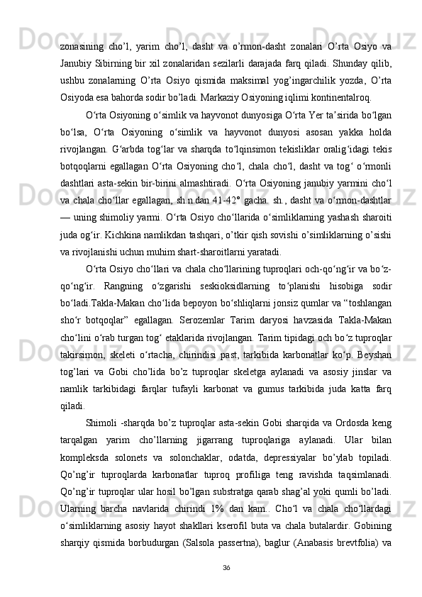 zonasining   cho’l,   yarim   cho’l,   dasht   va   o’rmon-dasht   zonalari   O’rta   Osiyo   va
Janubiy Sibirning bir  xil  zonalaridan sezilarli  darajada farq qiladi. Shunday qilib,
ushbu   zonalarning   O’rta   Osiyo   qismida   maksimal   yog’ingarchilik   yozda,   O’rta
Osiyoda esa bahorda sodir bo’ladi. Markaziy Osiyoning iqlimi kontinentalroq.
O rta Osiyoning o simlikʻ ʻ  va hayvonot dunyosiga O rta Yer ta sirida bo lgan	ʻ ʼ ʻ
bo lsa,   O rta   Osiyoning   o simlik   va   hayvonot   dunyosi   asosan   yakka   holda	
ʻ ʻ ʻ
rivojlangan.   G arbda   tog lar   va   sharqda   to lqinsimon   tekisliklar   oralig idagi   tekis	
ʻ ʻ ʻ ʻ
botqoqlarni   egallagan   O rta   Osiyoning   cho l,   chala   cho l,   dasht   va   tog   o rmonli	
ʻ ʻ ʻ ʻ ʻ
dashtlari asta-sekin bir-birini almashtiradi.   O rta Osiyoning janubiy yarmini cho l	
ʻ ʻ
va  chala   cho llar   egallagan,   sh.n.dan   41-42°  gacha.   sh.,   dasht   va  o rmon-dashtlar	
ʻ ʻ
— uning shimoliy yarmi.   O rta Osiyo cho llarida o simliklarning yashash sharoiti	
ʻ ʻ ʻ
juda og ir. Kichkina namlikdan tashqari, o’tkir qish sovishi o’simliklarning o’sishi	
ʻ
va rivojlanishi uchun muhim shart-sharoitlarni yaratadi.
O rta Osiyo cho llari va chala cho llarining tuproqlari och-qo ng ir va bo z-
ʻ ʻ ʻ ʻ ʻ ʻ
qo ng ir.	
ʻ ʻ   Rangning   o zgarishi   seskioksidlarning   to planishi   hisobiga   sodir	ʻ ʻ
bo ladi.Takla-Makan cho lida bepoyon bo shliqlarni jonsiz qumlar va “toshlangan	
ʻ ʻ ʻ
sho r   botqoqlar”   egallagan.   Serozemlar   Tarim   daryosi   havzasida   Takla-Makan
ʻ
cho lini o rab turgan tog  etaklarida rivojlangan. Tarim tipidagi och bo z tuproqlar
ʻ ʻ ʻ ʻ
takirsimon,   skeleti   o rtacha,   chirindisi   past,   tarkibida   karbonatlar   ko p.   Beyshan	
ʻ ʻ
tog’lari   va   Gobi   cho’lida   bo’z   tuproqlar   skeletga   aylanadi   va   asosiy   jinslar   va
namlik   tarkibidagi   farqlar   tufayli   karbonat   va   gumus   tarkibida   juda   katta   farq
qiladi.
Shimoli   -sharqda  bo’z  tuproqlar  asta-sekin  Gobi  sharqida va Ordosda keng
tarqalgan   yarim   cho’llarning   jigarrang   tuproqlariga   aylanadi.   Ular   bilan
kompleksda   solonets   va   solonchaklar,   odatda,   depressiyalar   bo’ylab   topiladi.
Qo’ng’ir   tuproqlarda   karbonatlar   tuproq   profiliga   teng   ravishda   taqsimlanadi.
Qo’ng’ir tuproqlar ular hosil bo’lgan substratga qarab shag’al yoki qumli bo’ladi.
Ularning   barcha   navlarida   chirindi   1%   dan   kam..   Cho l   va   chala   cho llardagi	
ʻ ʻ
o simliklarning   asosiy   hayot   shakllari   kserofil   buta   va   chala   butalardir.   Gobining	
ʻ
sharqiy   qismida   borbudurgan   (Salsola   passertna),   baglur   (Anabasis   brevtfolia)   va
36 