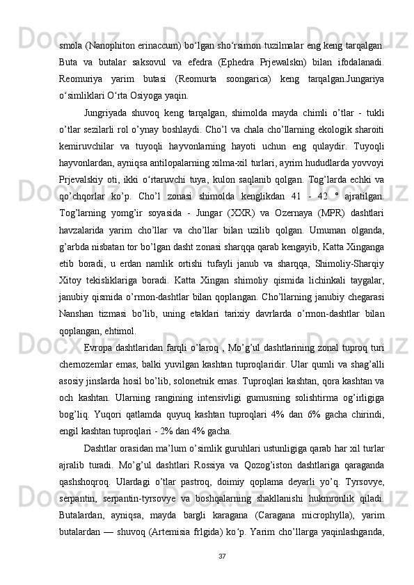 smola (Nanophiton erinaccum) bo lgan sho rsimon tuzilmalar eng keng tarqalgan.ʻ ʻ
Buta   va   butalar   saksovul   va   efedra   (Ephedra   Prjewalskn)   bilan   ifodalanadi.
Reomuriya   yarim   butasi   (Reomurta   soongarica)   keng   tarqalgan.Jungariya
o simliklari O rta Osiyoga yaqin.	
ʻ ʻ
Jungriyada   shuvoq   keng   tarqalgan,   shimolda   mayda   chimli   o’tlar   -   tukli
o’tlar sezilarli rol o’ynay boshlaydi. Cho’l va chala cho’llarning ekologik sharoiti
kemiruvchilar   va   tuyoqli   hayvonlarning   hayoti   uchun   eng   qulaydir.   Tuyoqli
hayvonlardan, ayniqsa antilopalarning xilma-xil turlari, ayrim hududlarda yovvoyi
Prjevalskiy   oti,   ikki   o rtaruvchi   tuya,   kulon   saqlanib   qolgan.   Tog’larda   echki   va	
ʻ
qo’chqorlar   ko’p.   Cho’l   zonasi   shimolda   kenglikdan   41   -   42   °   ajratilgan.
Tog’larning   yomg’ir   soyasida   -   Jungar   (XXR)   va   Ozernaya   (MPR)   dashtlari
havzalarida   yarim   cho’llar   va   cho’llar   bilan   uzilib   qolgan.   Umuman   olganda,
g’arbda nisbatan tor bo’lgan dasht zonasi sharqqa qarab kengayib, Katta Xinganga
etib   boradi,   u   erdan   namlik   ortishi   tufayli   janub   va   sharqqa,   Shimoliy-Sharqiy
Xitoy   tekisliklariga   boradi.   Katta   Xingan   shimoliy   qismida   lichinkali   taygalar,
janubiy  qismida  o’rmon-dashtlar  bilan  qoplangan.  Cho’llarning  janubiy  chegarasi
Nanshan   tizmasi   bo’lib,   uning   etaklari   tarixiy   davrlarda   o’rmon-dashtlar   bilan
qoplangan, ehtimol.
Evropa dashtlaridan farqli o’laroq   , Mo’g’ul  dashtlarining zonal  tuproq turi
chernozemlar   emas,   balki   yuvilgan   kashtan   tuproqlaridir.   Ular   qumli   va   shag’alli
asosiy jinslarda hosil bo’lib, solonetnik emas. Tuproqlari kashtan, qora kashtan va
och   kashtan.   Ularning   rangining   intensivligi   gumusning   solishtirma   og’irligiga
bog’liq.   Yuqori   qatlamda   quyuq   kashtan   tuproqlari   4%   dan   6%   gacha   chirindi,
engil kashtan tuproqlari - 2% dan 4% gacha.
Dashtlar orasidan   ma’lum o’simlik guruhlari ustunligiga qarab har xil turlar
ajralib   turadi.   Mo’g’ul   dashtlari   Rossiya   va   Qozog’iston   dashtlariga   qaraganda
qashshoqroq.   Ulardagi   o’tlar   pastroq,   doimiy   qoplama   deyarli   yo’q.   Tyrsovye,
serpantin,   serpantin-tyrsovye   va   boshqalarning   shakllanishi   hukmronlik   qiladi.
Butalardan,   ayniqsa,   mayda   bargli   karagana   (Caragana   microphylla),   yarim
butalardan  —  shuvoq  (Artemisia   frlgida)   ko p.  Yarim   cho’llarga  yaqinlashganda,	
ʻ
37 