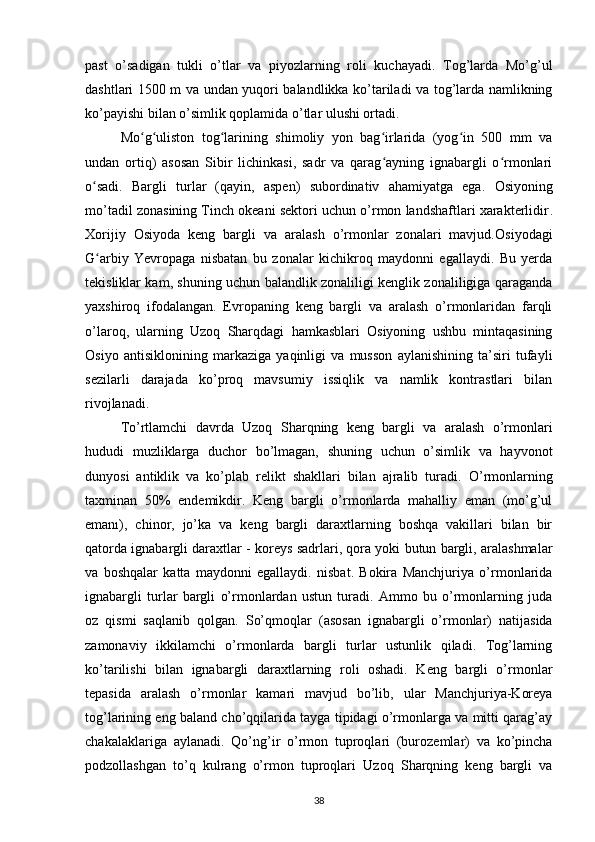 past   o’sadigan   tukli   o’tlar   va   piyozlarning   roli   kuchayadi.   Tog’larda   Mo’g’ul
dashtlari 1500 m va undan yuqori balandlikka ko’tariladi va tog’larda namlikning
ko’payishi bilan o’simlik qoplamida o’tlar ulushi ortadi.
Mo g uliston   tog larining   shimoliy   yon   bag irlarida   (yog in   500   mm   vaʻ ʻ ʻ ʻ ʻ
undan   ortiq)   asosan   Sibir   lichinkasi,   sadr   va   qarag ayning   ignabargli   o rmonlari	
ʻ ʻ
o sadi.	
ʻ   Bargli   turlar   (qayin,   aspen)   subordinativ   ahamiyatga   ega.   Osiyoning
mo’tadil zonasining Tinch okeani sektori uchun o’rmon landshaftlari xarakterlidir .
Xorijiy   Osiyoda   keng   bargli   va   aralash   o’rmonlar   zonalari   mavjud. Osiyodagi
G arbiy   Yevropaga   nisbatan   bu   zonalar   kichikroq   maydonni   egallaydi.   Bu   yerda
ʻ
tekisliklar kam, shuning uchun balandlik zonaliligi kenglik zonaliligiga qaraganda
yaxshiroq   ifodalangan.   Evropaning   keng   bargli   va   aralash   o’rmonlaridan   farqli
o’laroq,   ularning   Uzoq   Sharqdagi   hamkasblari   Osiyoning   ushbu   mintaqasining
Osiyo   antisiklonining   markaziga   yaqinligi   va   musson   aylanishining   ta’siri   tufayli
sezilarli   darajada   ko’proq   mavsumiy   issiqlik   va   namlik   kontrastlari   bilan
rivojlanadi.
To’rtlamchi   davrda   Uzoq   Sharqning   keng   bargli   va   aralash   o’rmonlari
hududi   muzliklarga   duchor   bo’lmagan,   shuning   uchun   o’simlik   va   hayvonot
dunyosi   antiklik   va   ko’plab   relikt   shakllari   bilan   ajralib   turadi.   O’rmonlarning
taxminan   50%   endemikdir .   Keng   bargli   o’rmonlarda   mahalliy   eman   (mo’g’ul
emanı),   chinor,   jo’ka   va   keng   bargli   daraxtlarning   boshqa   vakillari   bilan   bir
qatorda ignabargli daraxtlar - koreys sadrlari, qora yoki butun bargli, aralashmalar
va   boshqalar   katta   maydonni   egallaydi.   nisbat.   Bokira   Manchjuriya   o’rmonlarida
ignabargli   turlar   bargli   o’rmonlardan   ustun   turadi.   Ammo   bu   o’rmonlarning   juda
oz   qismi   saqlanib   qolgan.   So’qmoqlar   (asosan   ignabargli   o’rmonlar)   natijasida
zamonaviy   ikkilamchi   o’rmonlarda   bargli   turlar   ustunlik   qiladi.   Tog’larning
ko’tarilishi   bilan   ignabargli   daraxtlarning   roli   oshadi.   Keng   bargli   o’rmonlar
tepasida   aralash   o’rmonlar   kamari   mavjud   bo’lib,   ular   Manchjuriya-Koreya
tog’larining eng baland cho’qqilarida tayga tipidagi o’rmonlarga va mitti qarag’ay
chakalaklariga   aylanadi.   Qo’ng’ir   o’rmon   tuproqlari   (burozemlar)   va   ko’pincha
podzollashgan   to’q   kulrang   o’rmon   tuproqlari   Uzoq   Sharqning   keng   bargli   va
38 