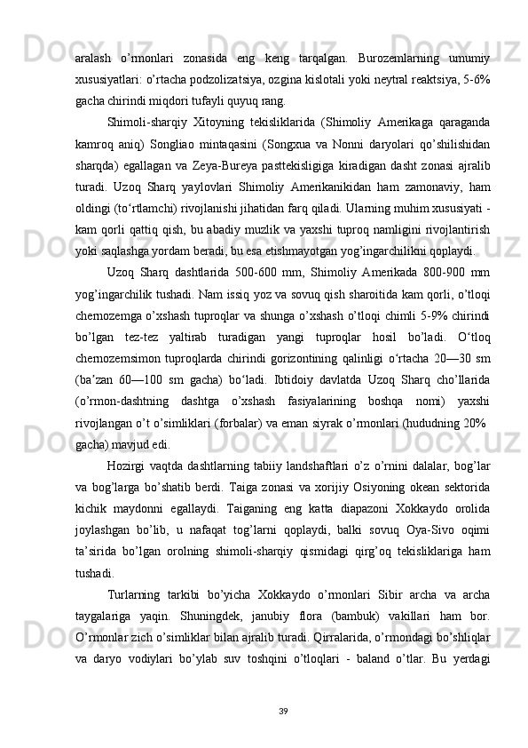 aralash   o’rmonlari   zonasida   eng   keng   tarqalgan.   Burozemlarning   umumiy
xususiyatlari: o’rtacha podzolizatsiya, ozgina kislotali yoki neytral reaktsiya, 5-6%
gacha chirindi miqdori tufayli quyuq rang.
Shimoli-sharqiy   Xitoyning   tekisliklarida   (Shimoliy   Amerikaga   qaraganda
kamroq   aniq)   Songliao   mintaqasini   (Songxua   va   Nonni   daryolari   qo’shilishidan
sharqda)   egallagan   va   Zeya-Bureya   pasttekisligiga   kiradigan   dasht   zonasi   ajralib
turadi.   Uzoq   Sharq   yaylovlari   Shimoliy   Amerikanikidan   ham   zamonaviy,   ham
oldingi (to rtlamchi) rivojlanishi jihatidan farq qiladi. ʻ Ularning muhim xususiyati -
kam   qorli   qattiq   qish,   bu  abadiy   muzlik  va   yaxshi   tuproq  namligini   rivojlantirish
yoki saqlashga yordam beradi, bu esa etishmayotgan yog’ingarchilikni qoplaydi.
Uzoq   Sharq   dashtlarida   500-600   mm,   Shimoliy   Amerikada   800-900   mm
yog’ingarchilik tushadi.   Nam issiq yoz va sovuq qish sharoitida kam qorli,   o’tloqi
chernozemga o’xshash tuproqlar va shunga o’xshash  o’tloqi chimli 5-9% chirindi
bo’lgan   tez-tez   yaltirab   turadigan   yangi   tuproqlar   hosil   bo’ladi .   O tloq	
ʻ
chernozemsimon   tuproqlarda   chirindi   gorizontining   qalinligi   o rtacha   20—30   sm	
ʻ
(ba zan   60—100   sm   gacha)   bo ladi.   Ibtidoiy   davlatda   Uzoq   Sharq   cho’llarida	
ʼ ʻ
(o’rmon-dashtning   dashtga   o’xshash   fasiyalarining   boshqa   nomi)   yaxshi
rivojlangan o’t o’simliklari (forbalar) va eman siyrak o’rmonlari (hududning 20%  
gacha) mavjud edi.
Hozirgi   vaqtda   dashtlarning   tabiiy   landshaftlari   o’z   o’rnini   dalalar,   bog’lar
va   bog’larga   bo’shatib   berdi.   Taiga   zonasi   va   xorijiy   Osiyoning   okean   sektorida
kichik   maydonni   egallaydi.   Taiganing   eng   katta   diapazoni   Xokkaydo   orolida
joylashgan   bo’lib,   u   nafaqat   tog’larni   qoplaydi,   balki   sovuq   Oya-Sivo   oqimi
ta’sirida   bo’lgan   orolning   shimoli-sharqiy   qismidagi   qirg’oq   tekisliklariga   ham
tushadi.
Turlarning   tarkibi   bo’yicha   Xokkaydo   o’rmonlari   Sibir   archa   va   archa
taygalariga   yaqin.   Shuningdek,   janubiy   flora   (bambuk)   vakillari   ham   bor.
O’rmonlar zich o’simliklar bilan ajralib turadi. Qirralarida, o’rmondagi bo’shliqlar
va   daryo   vodiylari   bo’ylab   suv   toshqini   o’tloqlari   -   baland   o’tlar.   Bu   yerdagi
39 