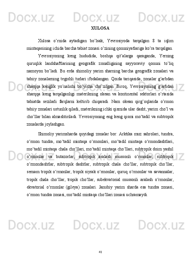 XULOSA
Xulosa   o’rnida   aytadigan   bo’lsak,   Yevrosiyoda   tarqalgan   8   ta   iqlim
mintaqasining ichida barcha tabiat zonasi o’zining qonuniyatlariga ko’ra tarqalgan.
Yevrosiyoning   keng   hududida,   boshqa   qit’alarga   qaraganda,   Yerning
quruqlik   landshaftlarining   geografik   zonalligining   sayyoraviy   qonuni   to’liq
namoyon   bo’ladi.   Bu   erda   shimoliy   yarim   sharning   barcha   geografik   zonalari   va
tabiiy   zonalarning   tegishli   turlari   ifodalangan.   Qoida   tariqasida,   zonalar   g’arbdan
sharqqa   kenglik   yo’nalishi   bo’yicha   cho’zilgan.   Biroq,   Yevrosiyoning   g’arbdan
sharqqa   keng   tarqalganligi   materikning   okean   va   kontinental   sektorlari   o’rtasida
tabiatda   sezilarli   farqlarni   keltirib   chiqaradi.   Nam   okean   qirg’oqlarida   o’rmon
tabiiy zonalari ustunlik qiladi, materikning ichki qismida ular dasht, yarim cho’l va
cho’llar bilan almashtiriladi. Yevrosiyoning eng keng qismi mo tadil va subtropikʻ
zonalarda joylashgan.
Shimoliy   yarimsharda   quyidagi   zonalar   bor:   Arktika  muz   sahrolari,  tundra,
o rmon   tundra,   mo tadil   mintaqa   o rmonlari,   mo tadil   mintaqa   o rmondashtlari,	
ʻ ʻ ʻ ʻ ʻ
mo tadil mintaqa chala cho llari, mo tadil mintaqa cho llari, subtropik doim yashil	
ʻ ʻ ʻ ʻ
o rmonlar   va   butazorlar,   subtropik   aralash   mussonli   o rmonlar,   subtropik	
ʻ ʻ
o rmondashtlar,   subtropik   dashtlar,   subtropik   chala   cho llar,   subtropik   cho llar,
ʻ ʻ ʻ
sernam tropik o rmonlar, tropik siyrak o rmonlar, quruq o rmonlar va savannalar,	
ʻ ʻ ʻ
tropik   chala   cho llar,   tropik   cho llar,   subekvatorial   mussonli   aralash   o rmonlar,
ʻ ʻ ʻ
ekvatorial   o rmonlar   (gileya)   zonalari.   Janubiy   yarim   sharda   esa   tundra   zonasi,	
ʻ
o rmon tundra zonasi, mo tadil mintaqa cho llari zonasi uchramaydi.	
ʻ ʻ ʻ
41 