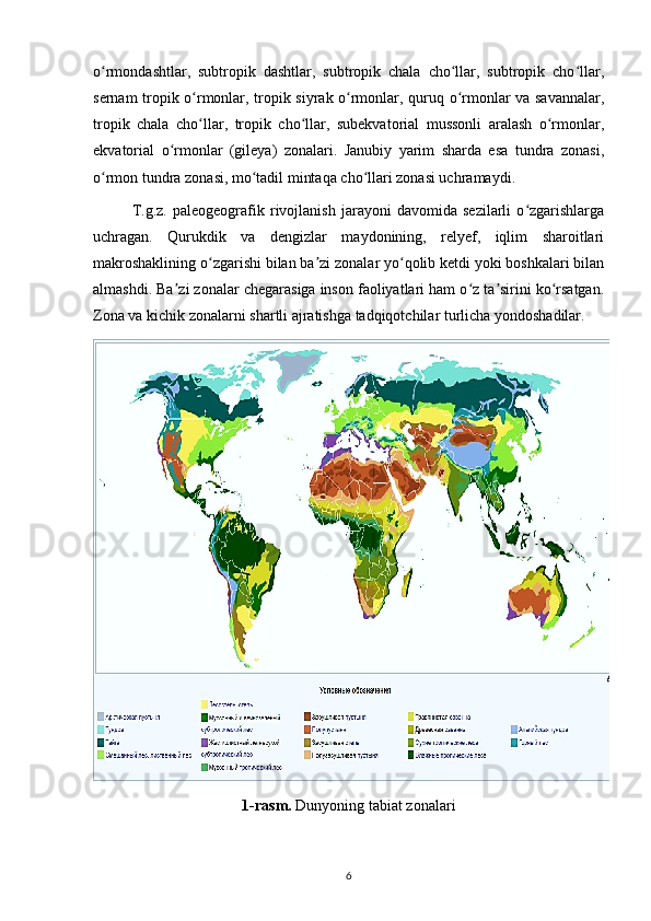 o rmondashtlar,   subtropik   dashtlar,   subtropik   chala   cho llar,   subtropik   cho llar,ʻ ʻ ʻ
sernam tropik o rmonlar, tropik siyrak o rmonlar, quruq o rmonlar va savannalar,	
ʻ ʻ ʻ
tropik   chala   cho llar,   tropik   cho llar,   subekvatorial   mussonli   aralash   o rmonlar,
ʻ ʻ ʻ
ekvatorial   o rmonlar   (gileya)   zonalari.   Janubiy   yarim   sharda   esa   tundra   zonasi,	
ʻ
o rmon tundra zonasi, mo tadil mintaqa cho llari zonasi uchramaydi.	
ʻ ʻ ʻ
T.g.z.   paleogeografik   rivojlanish   jarayoni   davomida   sezilarli   o zgarishlarga	
ʻ
uchragan.   Qurukdik   va   dengizlar   maydonining,   relyef,   iqlim   sharoitlari
makroshaklining o zgarishi bilan ba zi zonalar yo qolib ketdi yoki boshkalari bilan	
ʻ ʼ ʻ
almashdi. Ba zi zonalar chegarasiga inson faoliyatlari ham o z ta sirini ko rsatgan.	
ʼ ʻ ʼ ʻ
Zona va kichik zonalarni shartli ajratishga tadqiqotchilar turlicha yondoshadilar.
1-rasm.  Dunyoning tabiat zonalari
6 