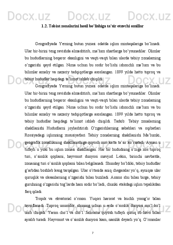 1.2. Tabiat zonalarini hosil bo’lishiga ta’sir etuvchi omillar
Geografiyada   Yerning   butun   yuzasi   odatda   iqlim   mintaqalariga   bo’linadi.
Ular bir-birini teng ravishda almashtirib, ma’lum shartlarga bo’ysunadilar. Olimlar
bu  hududlarning  beqaror   ekanligini   va   vaqti-vaqti   bilan   ularda  tabiiy   zonalarning
o’zgarishi   qayd   etilgan.   Nima   uchun   bu   sodir   bo’lishi   ishonchli   ma’lum   va   bu
bilimlar   amaliy   va   nazariy   tadqiqotlarga   asoslangan.   1899   yilda   hatto   tuproq   va
tabiiy hududlar haqidagi ta’limot ishlab chiqildi.
Geografiyada   Yerning   butun   yuzasi   odatda   iqlim   mintaqalariga   bo’linadi.
Ular bir-birini teng ravishda almashtirib, ma’lum shartlarga bo’ysunadilar. Olimlar
bu  hududlarning  beqaror   ekanligini   va   vaqti-vaqti   bilan   ularda  tabiiy   zonalarning
o’zgarishi   qayd   etilgan.   Nima   uchun   bu   sodir   bo’lishi   ishonchli   ma’lum   va   bu
bilimlar   amaliy   va   nazariy   tadqiqotlarga   asoslangan.   1899   yilda   hatto   tuproq   va
tabiiy   hududlar   haqidagi   ta’limot   ishlab   chiqildi.   Tarkib:   Tabiiy   zonalarning
shakllanishi   Hududlarni   joylashtirish   O’zgarishlarning   sabablari   va   oqibatlari
Rossiyadagi   iqlimning   xususiyatlari   Tabiiy   zonalarning   shakllanishi   Ma’lumki,
geografik zonallikning shakllanishiga quyosh nuri katta ta’sir ko’rsatadi. Aynan u
tufayli   u   yoki   bu   iqlim   zonasi   shakllangan.   Har   bir   hududning   o’ziga   xos   tuproq
turi,   o’simlik   qoplami,   hayvonot   dunyosi   mavjud.   Lekin,   birinchi   navbatda,
zonaning turi o’simlik qoplami bilan belgilanadi. Shunday bo’ldiki, tabiiy hududlar
g’arbdan boshlab keng tarqalgan. Ular o’rtasida aniq chegaralar yo’q, ayniqsa ular
quruqlik   va  okeanlarning   o’zgarishi   bilan   buziladi.  Ammo   shu   bilan   birga,  tabiiy
guruhning o’zgarishi tog’larda ham sodir bo’ladi, chunki etakdagi iqlim tepalikdan
farq qiladi.
Tropik   va   ekvatorial   o’rmon.   Yuqori   harorat   va   kuchli   yomg’ir   bilan
tavsiflanadi.   Tuproq   unumdor,   shuning   uchun   u   erda   o’simlik   dunyosi   mo’l-ko’l
unib chiqadi.  Yarim  cho’l  va  cho’l. Jazirama  quyosh  tufayli  quruq ob-havo bilan
ajralib turadi. Hayvonot va o’simlik dunyosi kam, namlik deyarli yo’q. O’rmonlar
7 