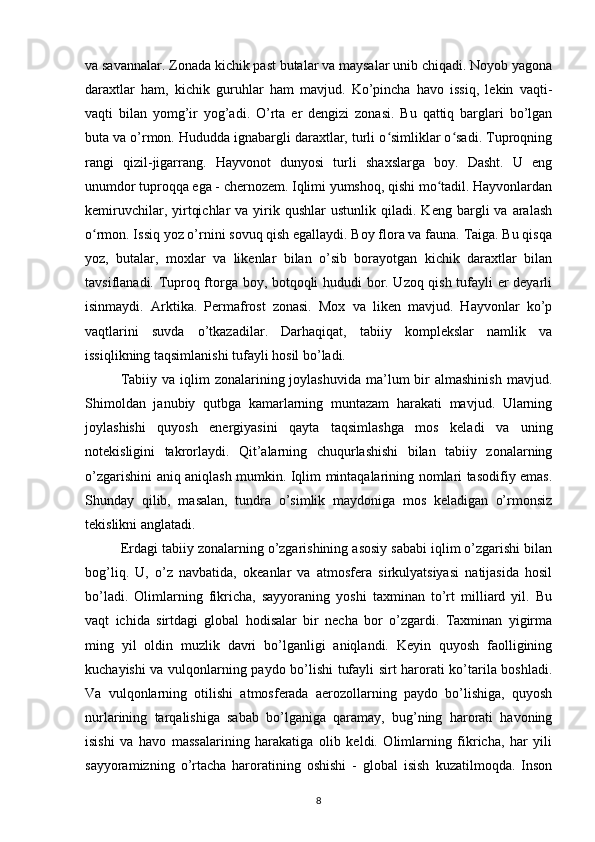 va savannalar. Zonada kichik past butalar va maysalar unib chiqadi. Noyob yagona
daraxtlar   ham,   kichik   guruhlar   ham   mavjud.   Ko’pincha   havo   issiq,   lekin   vaqti-
vaqti   bilan   yomg’ir   yog’adi.   O’rta   er   dengizi   zonasi.   Bu   qattiq   barglari   bo’lgan
buta va o’rmon. Hududda ignabargli daraxtlar, turli o simliklar o sadi. Tuproqningʻ ʻ
rangi   qizil-jigarrang.   Hayvonot   dunyosi   turli   shaxslarga   boy.   Dasht.   U   eng
unumdor tuproqqa ega - chernozem. Iqlimi yumshoq, qishi mo tadil. Hayvonlardan	
ʻ
kemiruvchilar,  yirtqichlar  va  yirik  qushlar  ustunlik  qiladi.  Keng  bargli  va  aralash
o rmon. Issiq yoz o’rnini sovuq qish egallaydi. Boy flora va fauna. Taiga. Bu qisqa	
ʻ
yoz,   butalar,   moxlar   va   likenlar   bilan   o’sib   borayotgan   kichik   daraxtlar   bilan
tavsiflanadi. Tuproq ftorga boy, botqoqli hududi bor. Uzoq qish tufayli er deyarli
isinmaydi.   Arktika.   Permafrost   zonasi.   Mox   va   liken   mavjud.   Hayvonlar   ko’p
vaqtlarini   suvda   o’tkazadilar.   Darhaqiqat,   tabiiy   komplekslar   namlik   va
issiqlikning taqsimlanishi tufayli hosil bo’ladi.
Tabiiy  va iqlim   zonalarining  joylashuvida  ma’lum  bir  almashinish   mavjud.
Shimoldan   janubiy   qutbga   kamarlarning   muntazam   harakati   mavjud.   Ularning
joylashishi   quyosh   energiyasini   qayta   taqsimlashga   mos   keladi   va   uning
notekisligini   takrorlaydi.   Qit’alarning   chuqurlashishi   bilan   tabiiy   zonalarning
o’zgarishini aniq aniqlash mumkin. Iqlim mintaqalarining nomlari tasodifiy emas.
Shunday   qilib,   masalan,   tundra   o’simlik   maydoniga   mos   keladigan   o’rmonsiz
tekislikni anglatadi.
Erdagi tabiiy zonalarning o’zgarishining asosiy sababi iqlim o’zgarishi bilan
bog’liq.   U,   o’z   navbatida,   okeanlar   va   atmosfera   sirkulyatsiyasi   natijasida   hosil
bo’ladi.   Olimlarning   fikricha,   sayyoraning   yoshi   taxminan   to’rt   milliard   yil.   Bu
vaqt   ichida   sirtdagi   global   hodisalar   bir   necha   bor   o’zgardi.   Taxminan   yigirma
ming   yil   oldin   muzlik   davri   bo’lganligi   aniqlandi.   Keyin   quyosh   faolligining
kuchayishi va vulqonlarning paydo bo’lishi tufayli sirt harorati ko’tarila boshladi.
Va   vulqonlarning   otilishi   atmosferada   aerozollarning   paydo   bo’lishiga,   quyosh
nurlarining   tarqalishiga   sabab   bo’lganiga   qaramay,   bug’ning   harorati   havoning
isishi   va   havo   massalarining   harakatiga   olib   keldi.   Olimlarning   fikricha,   har   yili
sayyoramizning   o’rtacha   haroratining   oshishi   -   global   isish   kuzatilmoqda.   Inson
8 