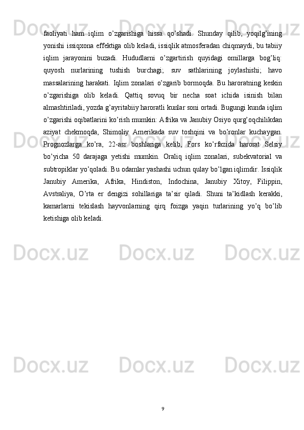 faoliyati   ham   iqlim   o’zgarishiga   hissa   qo’shadi.   Shunday   qilib,   yoqilg’ining
yonishi issiqxona effektiga olib keladi, issiqlik atmosferadan chiqmaydi, bu tabiiy
iqlim   jarayonini   buzadi.   Hududlarni   o’zgartirish   quyidagi   omillarga   bog’liq:
quyosh   nurlarining   tushish   burchagi;   suv   sathlarining   joylashishi;   havo
massalarining   harakati.   Iqlim   zonalari   o’zgarib   bormoqda.   Bu   haroratning   keskin
o’zgarishiga   olib   keladi.   Qattiq   sovuq   bir   necha   soat   ichida   isinish   bilan
almashtiriladi, yozda g’ayritabiiy haroratli kunlar soni ortadi. Bugungi kunda iqlim
o’zgarishi oqibatlarini ko’rish mumkin: Afrika va Janubiy Osiyo qurg’oqchilikdan
aziyat   chekmoqda,   Shimoliy   Amerikada   suv   toshqini   va   bo’ronlar   kuchaygan.
Prognozlarga   ko’ra,   22-asr   boshlariga   kelib,   Fors   ko’rfazida   harorat   Selsiy
bo’yicha   50   darajaga   yetishi   mumkin.   Oraliq   iqlim   zonalari,   subekvatorial   va
subtropiklar yo’qoladi. Bu odamlar yashashi uchun qulay bo’lgan iqlimdir. Issiqlik
Janubiy   Amerika,   Afrika,   Hindiston,   Indochina,   Janubiy   Xitoy,   Filippin,
Avstraliya,   O’rta   er   dengizi   sohillariga   ta’sir   qiladi.   Shuni   ta’kidlash   kerakki,
kamarlarni   tekislash   hayvonlarning   qirq   foizga   yaqin   turlarining   yo’q   bo’lib
ketishiga olib keladi.
9 