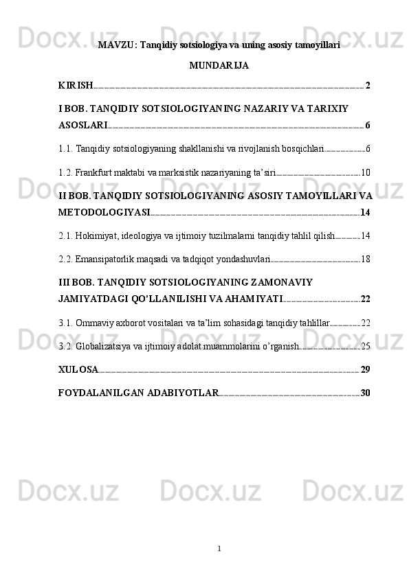 MAVZU:  Tanqidiy sotsiologiya va uning asosiy tamoyillari
MUNDARIJA
KIRISH ............................................................................................................................................................................ 2
I BOB. TANQIDIY SOTSIOLOGIYANING NAZARIY VA TARIXIY 
ASOSLARI ................................................................................................................................................................... 6
1.1. Tanqidiy sotsiologiyaning shakllanishi va rivojlanish bosqichlari ......................... 6
1.2. Frankfurt maktabi va marksistik nazariyaning ta’siri ..................................................... 10
II BOB. TANQIDIY SOTSIOLOGIYANING ASOSIY TAMOYILLARI VA 
METODOLOGIYASI .................................................................................................................................... 14
2.1. Hokimiyat, ideologiya va ijtimoiy tuzilmalarni tanqidiy tahlil qilish ................ 14
2.2. Emansipatorlik maqsadi va tadqiqot yondashuvlari ........................................................ 18
III BOB. TANQIDIY SOTSIOLOGIYANING ZAMONAVIY 
JAMIYATDAGI QO’LLANILISHI VA AHAMIYATI ................................................ 22
3.1. Ommaviy axborot vositalari va ta’lim sohasidagi tanqidiy tahlillar ................... 22
3.2. Globalizatsiya va ijtimoiy adolat muammolarini o’rganish ...................................... 25
XULOSA ..................................................................................................................................................................... 29
FOYDALANILGAN ADABIYOTLAR ......................................................................................... 30
1 