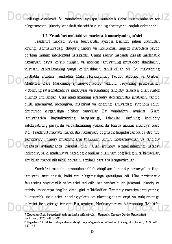 intilishga  chorlaydi. Bu yondashuv,  ayniqsa,  murakkab global  muammolar  va tez
o zgaruvchan ijtimoiy landshaft sharoitida o zining ahamiyatini saqlab qolmoqdaʻ ʻ   7
1.2. Frankfurt maktabi va marksistik nazariyaning ta’siri
Frankfurt   maktabi   20-asr   boshlarida,   ayniqsa   Birinchi   jahon   urushidan
keyingi   Germaniyadagi   chuqur   ijtimoiy   va   intellektual   inqiroz   sharoitida   paydo
bo lgan   muhim   intellektual   harakatdir.   Uning   asosiy   maqsadi   klassik   marksistik
ʻ
nazariyani   qayta   ko rib   chiqish   va   modern   jamiyatning   murakkab   shakllarini,	
ʻ
xususan,   kapitalizmning   yangi   ko rinishlarini   tahlil   qilish   edi.   Bu   maktabning	
ʻ
dastlabki   a zolari,   jumladan   Maks   Horkxaymer,   Teodor   Adorno   va   Gerbert	
ʼ
Markuze,   Karl   Marksning   ijtimoiy-iqtisodiy   tahlilini   Freydning   psixoanalizi,
Veberning   ratsionalizatsiya   nazariyasi   va   Kantning   tanqidiy   falsafasi   bilan   sintez
qilishga   intilishgan.   Ular   marksizmning   iqtisodiy   deterministik   jihatlarini   tanqid
qilib,   madaniyat,   ideologiya,   shaxsiyat   va   ongning   jamiyatdagi   avtonom   rolini
chuqurroq   o rganishga   e tibor   qaratdilar.   Bu   yondashuv,   ayniqsa,   G arb	
ʻ ʼ ʻ
jamiyatlarida   kapitalizmning   barqarorligi,   ishchilar   sinfining   inqilobiy
salohiyatining   pasayishi   va   fashizmning   yuksalishi   fonida   muhim   ahamiyat   kasb
etdi. Frankfurt maktabi marksistik nazariyani dogmatik talqinlardan xalos etib, uni
zamonaviy   ijtimoiy   muammolarni   tushunish   uchun   moslashuvchan   va   tanqidiy
vositaga   aylantirishga   harakat   qildi.   Ular   ijtimoiy   o zgarishlarning   nafaqat	
ʻ
iqtisodiy, balki madaniy va psixologik omillar bilan ham bog liqligini ta kidladilar,	
ʻ ʼ
shu bilan marksistik tahlil doirasini sezilarli darajada kengaytirdilar   8
Frankfurt   maktabi   tomonidan   ishlab   chiqilgan   "tanqidiy   nazariya"   nafaqat
jamiyatni   tushuntirish,   balki   uni   o zgartirishga   qaratilgan   edi.   Ular   pozitivistik	
ʻ
fanlarning  obyektivlik  da volarini   rad  etib, har   qanday  bilish  jarayoni   ijtimoiy  va	
ʼ
tarixiy   kontekstga   bog liq   ekanligini   ta kidladilar.   Tanqidiy   nazariya   jamiyatdagi	
ʻ ʼ
hukmronlik   shakllarini,   ideologiyalarni   va   ularning   inson   ongi   va   xulq-atvoriga
ta sirini   fosh   etishga   intiladi.   Bu,   ayniqsa,   Horkxaymer   va   Adornoning   "Ma rifat	
ʼ ʼ
7  Xolmatov S.A. Sotsiologik tadqiqotlarda refleksivlik. – Urganch: Xorazm Davlat Universiteti 
nashriyoti, 2023. – B. 70-85
8  Ergashev F.I. Globalizatsiya sharoitida ijtimoiy o zgarishlar. – Toshkent: Yangi Asr Avlodi, 2024. – B. 	
ʻ
130-145
10 