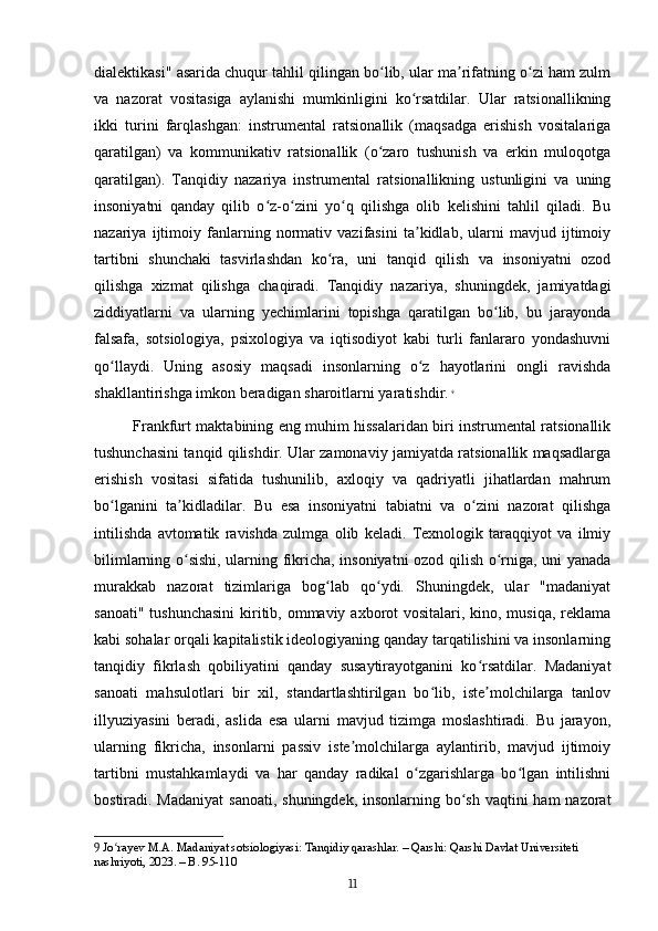 dialektikasi" asarida chuqur tahlil qilingan bo lib, ular ma rifatning o zi ham zulmʻ ʼ ʻ
va   nazorat   vositasiga   aylanishi   mumkinligini   ko rsatdilar.   Ular   ratsionallikning	
ʻ
ikki   turini   farqlashgan:   instrumental   ratsionallik   (maqsadga   erishish   vositalariga
qaratilgan)   va   kommunikativ   ratsionallik   (o zaro   tushunish   va   erkin   muloqotga	
ʻ
qaratilgan).   Tanqidiy   nazariya   instrumental   ratsionallikning   ustunligini   va   uning
insoniyatni   qanday   qilib   o z-o zini   yo q   qilishga   olib   kelishini   tahlil   qiladi.   Bu	
ʻ ʻ ʻ
nazariya   ijtimoiy   fanlarning   normativ   vazifasini   ta kidlab,   ularni   mavjud   ijtimoiy	
ʼ
tartibni   shunchaki   tasvirlashdan   ko ra,   uni   tanqid   qilish   va   insoniyatni   ozod	
ʻ
qilishga   xizmat   qilishga   chaqiradi.   Tanqidiy   nazariya,   shuningdek,   jamiyatdagi
ziddiyatlarni   va   ularning   yechimlarini   topishga   qaratilgan   bo lib,   bu   jarayonda	
ʻ
falsafa,   sotsiologiya,   psixologiya   va   iqtisodiyot   kabi   turli   fanlararo   yondashuvni
qo llaydi.   Uning   asosiy   maqsadi   insonlarning   o z   hayotlarini   ongli   ravishda	
ʻ ʻ
shakllantirishga imkon beradigan sharoitlarni yaratishdir.   9
Frankfurt maktabining eng muhim hissalaridan biri instrumental ratsionallik
tushunchasini tanqid qilishdir. Ular zamonaviy jamiyatda ratsionallik maqsadlarga
erishish   vositasi   sifatida   tushunilib,   axloqiy   va   qadriyatli   jihatlardan   mahrum
bo lganini   ta kidladilar.   Bu   esa   insoniyatni   tabiatni   va   o zini   nazorat   qilishga
ʻ ʼ ʻ
intilishda   avtomatik   ravishda   zulmga   olib   keladi.   Texnologik   taraqqiyot   va   ilmiy
bilimlarning o sishi, ularning fikricha, insoniyatni ozod qilish o rniga, uni yanada	
ʻ ʻ
murakkab   nazorat   tizimlariga   bog lab   qo ydi.   Shuningdek,   ular   "madaniyat	
ʻ ʻ
sanoati" tushunchasini  kiritib, ommaviy axborot vositalari, kino, musiqa, reklama
kabi sohalar orqali kapitalistik ideologiyaning qanday tarqatilishini va insonlarning
tanqidiy   fikrlash   qobiliyatini   qanday   susaytirayotganini   ko rsatdilar.   Madaniyat	
ʻ
sanoati   mahsulotlari   bir   xil,   standartlashtirilgan   bo lib,   iste molchilarga   tanlov	
ʻ ʼ
illyuziyasini   beradi,   aslida   esa   ularni   mavjud   tizimga   moslashtiradi.   Bu   jarayon,
ularning   fikricha,   insonlarni   passiv   iste molchilarga   aylantirib,   mavjud   ijtimoiy	
ʼ
tartibni   mustahkamlaydi   va   har   qanday   radikal   o zgarishlarga   bo lgan   intilishni	
ʻ ʻ
bostiradi. Madaniyat  sanoati, shuningdek, insonlarning bo sh vaqtini ham  nazorat	
ʻ
9  Jo rayev M.A. Madaniyat sotsiologiyasi: Tanqidiy qarashlar. – Qarshi: Qarshi Davlat Universiteti 	
ʻ
nashriyoti, 2023. – B. 95-110
11 