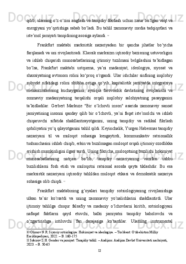 qilib, ularning o z-o zini anglash va tanqidiy fikrlash uchun zarur bo lgan vaqt vaʻ ʻ ʻ
energiyani   yo qotishiga   sabab   bo ladi.  Bu   tahlil  zamonaviy   media  tadqiqotlari  va	
ʻ ʻ
iste mol jamiyati tanqidining asosiga aylandi.	
ʼ   10
Frankfurt   maktabi   marksistik   nazariyadan   bir   qancha   jihatlar   bo yicha	
ʻ
farqlanadi va uni rivojlantiradi. Klassik marksizm iqtisodiy bazisning ustuvorligini
va   ishlab   chiqarish   munosabatlarining   ijtimoiy   tuzilmani   belgilashini   ta kidlagan	
ʼ
bo lsa,   Frankfurt   maktabi   ustqurma,   ya ni   madaniyat,   ideologiya,   siyosat   va	
ʻ ʼ
shaxsiyatning   avtonom   rolini   ko proq   o rgandi.   Ular   ishchilar   sinfining   inqilobiy	
ʻ ʻ
subyekt   sifatidagi   rolini   shubha   ostiga   qo yib,   kapitalistik   jamiyatda   integratsiya	
ʻ
mexanizmlarining   kuchayganini,   ayniqsa   farovonlik   davlatining   rivojlanishi   va
ommaviy   madaniyatning   tarqalishi   orqali   inqilobiy   salohiyatning   pasayganini
ta kidladilar.   Gerbert   Markuze   "Bir   o lchovli   inson"   asarida   zamonaviy   sanoat	
ʼ ʻ
jamiyatining   insonni   qanday   qilib   bir   o lchovli,   ya ni   faqat   iste molchi   va   ishlab	
ʻ ʼ ʼ
chiqaruvchi   sifatida   shakllantirayotganini,   uning   tanqidiy   va   radikal   fikrlash
qobiliyatini yo q qilayotganini tahlil qildi. Keyinchalik, Yurgen Habermas tanqidiy	
ʻ
nazariyani   til   va   muloqot   sohasiga   kengaytirdi,   kommunikativ   ratsionallik
tushunchasini ishlab chiqib, erkin va buzilmagan muloqot orqali ijtimoiy ozodlikka
erishish mumkinligini ilgari surdi. Uning fikricha, muloqotning buzilishi hokimiyat
munosabatlarining   natijasi   bo lib,   tanqidiy   nazariyaning   vazifasi   ushbu	
ʻ
buzilishlarni   fosh   etish   va   muloqotni   ratsional   asosda   qayta   tiklashdir.   Bu   esa
marksistik   nazariyani   iqtisodiy   tahlildan   muloqot   etikasi   va   demokratik   nazariya
sohasiga olib chiqdi.   11
Frankfurt   maktabining   g oyalari   tanqidiy   sotsiologiyaning   rivojlanishiga
ʻ
ulkan   ta sir   ko rsatdi   va   uning   zamonaviy   yo nalishlarini   shakllantirdi.   Ular	
ʼ ʻ ʻ
ijtimoiy   tahlilga   chuqur   falsafiy   va   madaniy   o lchovlarni   kiritib,   sotsiologiyani	
ʻ
nafaqat   faktlarni   qayd   etuvchi,   balki   jamiyatni   tanqidiy   baholovchi   va
o zgartirishga   intiluvchi   fan   darajasiga   ko tardilar.   Ularning   instrumental	
ʻ ʻ
10  Olimov N.R. Siyosiy sotsiologiya: Hokimiyat va ideologiya. – Toshkent: O zbekiston Milliy 	
ʻ
Ensiklopediyasi, 2022. – B. 160-175
11  Sobirov Z.H. Gender va jamiyat: Tanqidiy tahlil. – Andijon: Andijon Davlat Universiteti nashriyoti, 
2023. – B. 50-65
12 