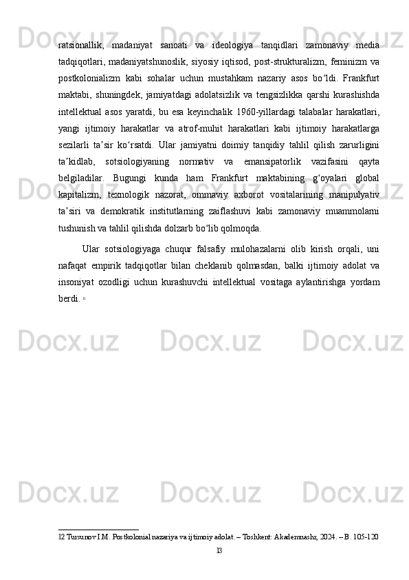 ratsionallik,   madaniyat   sanoati   va   ideologiya   tanqidlari   zamonaviy   media
tadqiqotlari,  madaniyatshunoslik,  siyosiy   iqtisod,  post-strukturalizm,  feminizm   va
postkolonializm   kabi   sohalar   uchun   mustahkam   nazariy   asos   bo ldi.   Frankfurtʻ
maktabi,   shuningdek,   jamiyatdagi   adolatsizlik   va   tengsizlikka   qarshi   kurashishda
intellektual   asos   yaratdi,   bu   esa   keyinchalik   1960-yillardagi   talabalar   harakatlari,
yangi   ijtimoiy   harakatlar   va   atrof-muhit   harakatlari   kabi   ijtimoiy   harakatlarga
sezilarli   ta sir   ko rsatdi.   Ular   jamiyatni   doimiy   tanqidiy   tahlil   qilish   zarurligini	
ʼ ʻ
ta kidlab,   sotsiologiyaning   normativ   va   emansipatorlik   vazifasini   qayta	
ʼ
belgiladilar.   Bugungi   kunda   ham   Frankfurt   maktabining   g oyalari   global	
ʻ
kapitalizm,   texnologik   nazorat,   ommaviy   axborot   vositalarining   manipulyativ
ta siri   va   demokratik   institutlarning   zaiflashuvi   kabi   zamonaviy   muammolarni	
ʼ
tushunish va tahlil qilishda dolzarb bo lib qolmoqda. 	
ʻ
Ular   sotsiologiyaga   chuqur   falsafiy   mulohazalarni   olib   kirish   orqali,   uni
nafaqat   empirik   tadqiqotlar   bilan   cheklanib   qolmasdan,   balki   ijtimoiy   adolat   va
insoniyat   ozodligi   uchun   kurashuvchi   intellektual   vositaga   aylantirishga   yordam
berdi.   12
12  Tursunov I.M. Postkolonial nazariya va ijtimoiy adolat. – Toshkent: Akademnashr, 2024. – B. 105-120
13 