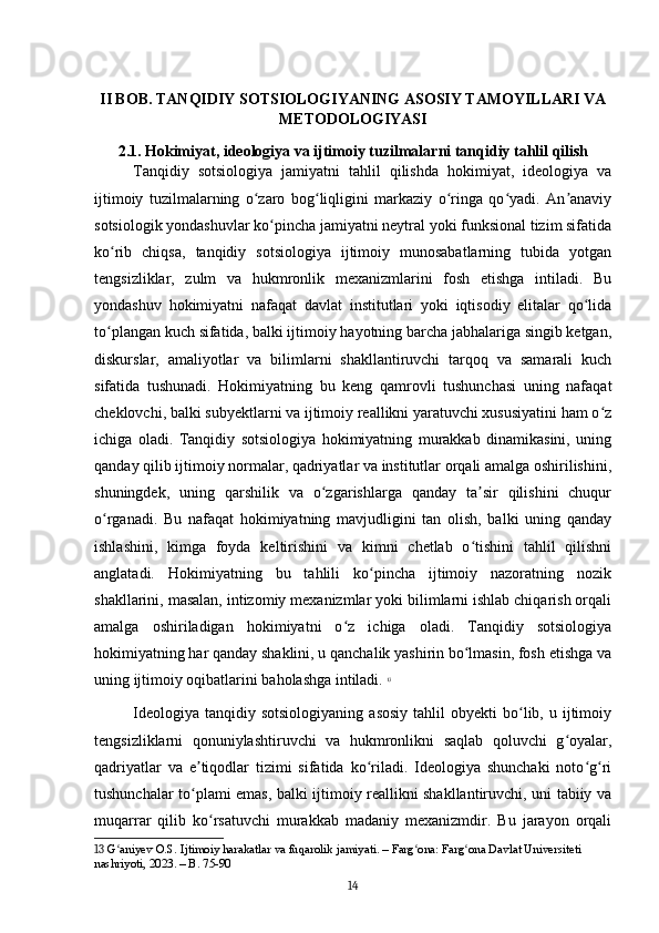 II BOB. TANQIDIY SOTSIOLOGIYANING ASOSIY TAMOYILLARI VA
METODOLOGIYASI
2.1. Hokimiyat, ideologiya va ijtimoiy tuzilmalarni tanqidiy tahlil qilish
Tanqidiy   sotsiologiya   jamiyatni   tahlil   qilishda   hokimiyat,   ideologiya   va
ijtimoiy   tuzilmalarning   o zaro   bog liqligini   markaziy   o ringa   qo yadi.   An anaviyʻ ʻ ʻ ʻ ʼ
sotsiologik yondashuvlar ko pincha jamiyatni neytral yoki funksional tizim sifatida	
ʻ
ko rib   chiqsa,   tanqidiy   sotsiologiya   ijtimoiy   munosabatlarning   tubida   yotgan	
ʻ
tengsizliklar,   zulm   va   hukmronlik   mexanizmlarini   fosh   etishga   intiladi.   Bu
yondashuv   hokimiyatni   nafaqat   davlat   institutlari   yoki   iqtisodiy   elitalar   qo lida	
ʻ
to plangan kuch sifatida, balki ijtimoiy hayotning barcha jabhalariga singib ketgan,	
ʻ
diskurslar,   amaliyotlar   va   bilimlarni   shakllantiruvchi   tarqoq   va   samarali   kuch
sifatida   tushunadi.   Hokimiyatning   bu   keng   qamrovli   tushunchasi   uning   nafaqat
cheklovchi, balki subyektlarni va ijtimoiy reallikni yaratuvchi xususiyatini ham o z	
ʻ
ichiga   oladi.   Tanqidiy   sotsiologiya   hokimiyatning   murakkab   dinamikasini,   uning
qanday qilib ijtimoiy normalar, qadriyatlar va institutlar orqali amalga oshirilishini,
shuningdek,   uning   qarshilik   va   o zgarishlarga   qanday   ta sir   qilishini   chuqur	
ʻ ʼ
o rganadi.   Bu   nafaqat   hokimiyatning   mavjudligini   tan   olish,   balki   uning   qanday	
ʻ
ishlashini,   kimga   foyda   keltirishini   va   kimni   chetlab   o tishini   tahlil   qilishni	
ʻ
anglatadi.   Hokimiyatning   bu   tahlili   ko pincha   ijtimoiy   nazoratning   nozik	
ʻ
shakllarini, masalan, intizomiy mexanizmlar yoki bilimlarni ishlab chiqarish orqali
amalga   oshiriladigan   hokimiyatni   o z   ichiga   oladi.   Tanqidiy   sotsiologiya	
ʻ
hokimiyatning har qanday shaklini, u qanchalik yashirin bo lmasin, fosh etishga va	
ʻ
uning ijtimoiy oqibatlarini baholashga intiladi.   13
Ideologiya   tanqidiy  sotsiologiyaning  asosiy  tahlil  obyekti  bo lib,  u  ijtimoiy	
ʻ
tengsizliklarni   qonuniylashtiruvchi   va   hukmronlikni   saqlab   qoluvchi   g oyalar,	
ʻ
qadriyatlar   va   e tiqodlar   tizimi   sifatida   ko riladi.   Ideologiya   shunchaki   noto g ri	
ʼ ʻ ʻ ʻ
tushunchalar to plami emas, balki ijtimoiy reallikni shakllantiruvchi, uni tabiiy va
ʻ
muqarrar   qilib   ko rsatuvchi   murakkab   madaniy   mexanizmdir.   Bu   jarayon   orqali	
ʻ
13  G aniyev O.S. Ijtimoiy harakatlar va fuqarolik jamiyati. – Farg ona: Farg ona Davlat Universiteti 	
ʻ ʻ ʻ
nashriyoti, 2023. – B. 75-90
14 