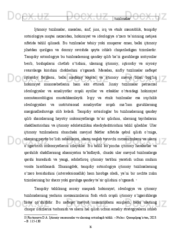 tuzilmalar
Ijtimoiy   tuzilmalar,   masalan,   sinf,   jins,   irq   va   etnik   mansublik,   tanqidiy
sotsiologiya   nuqtai   nazaridan,   hokimiyat   va   ideologiya   o zaro   ta sirining   natijasiʻ ʼ
sifatida   tahlil   qilinadi.   Bu   tuzilmalar   tabiiy   yoki   muqarrar   emas,   balki   ijtimoiy
jihatdan   qurilgan   va   doimiy   ravishda   qayta   ishlab   chiqariladigan   tizimlardir.
Tanqidiy   sotsiologiya   bu   tuzilmalarning   qanday   qilib   ba zi   guruhlarga   imtiyozlar
ʼ
berib,   boshqalarni   chetlab   o tishini,   ularning   ijtimoiy,   iqtisodiy   va   siyosiy	
ʻ
resurslarga   kirishini   cheklashini   o rganadi.   Masalan,   sinfiy   tuzilmalar   nafaqat	
ʻ
iqtisodiy   farqlarni,   balki   madaniy   kapital   va   ijtimoiy   mavqe   bilan   bog liq	
ʻ
hokimiyat   munosabatlarini   ham   aks   ettiradi.   Jinsiy   tuzilmalar   patriarxal
ideologiyalar   va   amaliyotlar   orqali   ayollar   va   erkaklar   o rtasidagi   hokimiyat	
ʻ
nomutanosibligini   mustahkamlaydi.   Irqiy   va   etnik   tuzilmalar   esa   irqchilik
ideologiyalari   va   institutsional   amaliyotlar   orqali   ma lum   guruhlarning
ʼ
marginallashuviga   olib   keladi.   Tanqidiy   sotsiologlar   bu   tuzilmalarning   qanday
qilib   shaxslarning   hayotiy   imkoniyatlariga   ta sir   qilishini,   ularning   tajribalarini	
ʼ
shakllantirishini   va   ijtimoiy   adolatsizlikni   abadiylashtirishini   tahlil   qiladilar.   Ular
ijtimoiy   tuzilmalarni   shunchaki   mavjud   faktlar   sifatida   qabul   qilish   o rniga,	
ʻ
ularning paydo bo lish sabablarini, ularni saqlab turuvchi mexanizmlarni va ularni	
ʻ
o zgartirish   imkoniyatlarini   izlaydilar.   Bu   tahlil   ko pincha   ijtimoiy   harakatlar   va	
ʻ ʻ
qarshilik   shakllarining   ahamiyatini   ta kidlaydi,   chunki   ular   mavjud   tuzilmalarga	
ʼ
qarshi   kurashish   va   yangi,   adolatliroq   ijtimoiy   tartibni   yaratish   uchun   muhim
vosita   hisoblanadi.   Shuningdek,   tanqidiy   sotsiologiya   ijtimoiy   tuzilmalarning
o zaro   kesishishini   (interseksionallik)   ham   hisobga   oladi,   ya ni   bir   nechta   zulm	
ʻ ʼ
tizimlarining bir shaxs yoki guruhga qanday ta sir qilishini o rganadi.	
ʼ ʻ   15
Tanqidiy   tahlilning   asosiy   maqsadi   hokimiyat,   ideologiya   va   ijtimoiy
tuzilmalarning   yashirin   mexanizmlarini   fosh   etish   orqali   ijtimoiy   o zgarishlarga	
ʻ
hissa   qo shishdir.   Bu   nafaqat   mavjud   muammolarni   aniqlash,   balki   ularning	
ʻ
chuqur ildizlarini tushunish va ularni hal qilish uchun amaliy strategiyalarni ishlab
15  Rustamova D.A. Ijtimoiy muammolar va ularning sotsiologik tahlili. – Nukus: Qoraqalpog iston, 2023.	
ʻ
– B. 115-130
16 