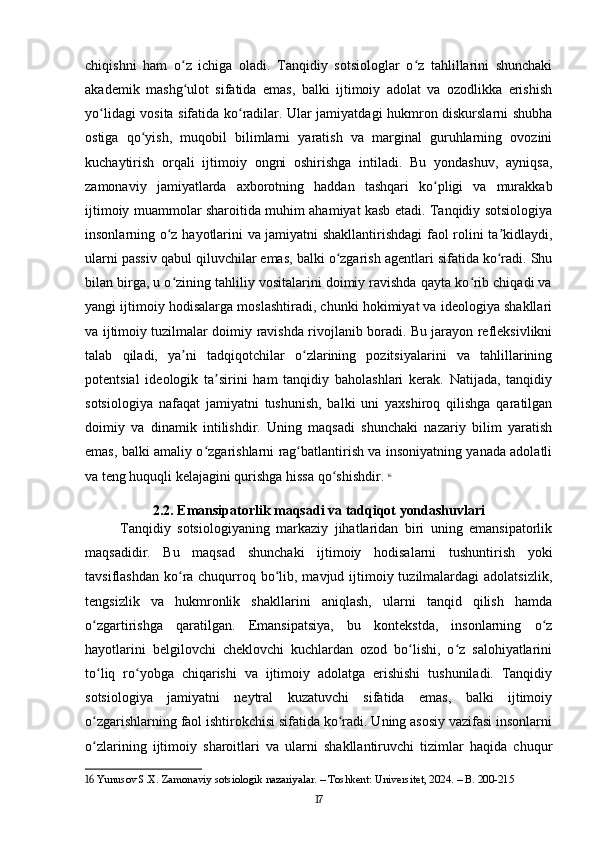 chiqishni   ham   o z   ichiga   oladi.   Tanqidiy   sotsiologlar   o z   tahlillarini   shunchakiʻ ʻ
akademik   mashg ulot   sifatida   emas,   balki   ijtimoiy   adolat   va   ozodlikka   erishish
ʻ
yo lidagi vosita sifatida ko radilar. Ular jamiyatdagi hukmron diskurslarni shubha	
ʻ ʻ
ostiga   qo yish,   muqobil   bilimlarni   yaratish   va   marginal   guruhlarning   ovozini	
ʻ
kuchaytirish   orqali   ijtimoiy   ongni   oshirishga   intiladi.   Bu   yondashuv,   ayniqsa,
zamonaviy   jamiyatlarda   axborotning   haddan   tashqari   ko pligi   va   murakkab	
ʻ
ijtimoiy muammolar sharoitida muhim ahamiyat kasb etadi. Tanqidiy sotsiologiya
insonlarning o z hayotlarini va jamiyatni shakllantirishdagi faol rolini ta kidlaydi,	
ʻ ʼ
ularni passiv qabul qiluvchilar emas, balki o zgarish agentlari sifatida ko radi. Shu	
ʻ ʻ
bilan birga, u o zining tahliliy vositalarini doimiy ravishda qayta ko rib chiqadi va	
ʻ ʻ
yangi ijtimoiy hodisalarga moslashtiradi, chunki hokimiyat va ideologiya shakllari
va ijtimoiy tuzilmalar doimiy ravishda rivojlanib boradi. Bu jarayon refleksivlikni
talab   qiladi,   ya ni   tadqiqotchilar   o zlarining   pozitsiyalarini   va   tahlillarining
ʼ ʻ
potentsial   ideologik   ta sirini   ham   tanqidiy   baholashlari   kerak.   Natijada,   tanqidiy	
ʼ
sotsiologiya   nafaqat   jamiyatni   tushunish,   balki   uni   yaxshiroq   qilishga   qaratilgan
doimiy   va   dinamik   intilishdir.   Uning   maqsadi   shunchaki   nazariy   bilim   yaratish
emas, balki amaliy o zgarishlarni rag batlantirish va insoniyatning yanada adolatli	
ʻ ʻ
va teng huquqli kelajagini qurishga hissa qo shishdir.	
ʻ   16
2.2. Emansipatorlik maqsadi va tadqiqot yondashuvlari
Tanqidiy   sotsiologiyaning   markaziy   jihatlaridan   biri   uning   emansipatorlik
maqsadidir.   Bu   maqsad   shunchaki   ijtimoiy   hodisalarni   tushuntirish   yoki
tavsiflashdan  ko ra chuqurroq bo lib, mavjud ijtimoiy tuzilmalardagi  adolatsizlik,	
ʻ ʻ
tengsizlik   va   hukmronlik   shakllarini   aniqlash,   ularni   tanqid   qilish   hamda
o zgartirishga   qaratilgan.   Emansipatsiya,   bu   kontekstda,   insonlarning   o z	
ʻ ʻ
hayotlarini   belgilovchi   cheklovchi   kuchlardan   ozod   bo lishi,   o z   salohiyatlarini	
ʻ ʻ
to liq   ro yobga   chiqarishi   va   ijtimoiy   adolatga   erishishi   tushuniladi.   Tanqidiy	
ʻ ʻ
sotsiologiya   jamiyatni   neytral   kuzatuvchi   sifatida   emas,   balki   ijtimoiy
o zgarishlarning faol ishtirokchisi sifatida ko radi. Uning asosiy vazifasi insonlarni
ʻ ʻ
o zlarining   ijtimoiy   sharoitlari   va   ularni   shakllantiruvchi   tizimlar   haqida   chuqur
ʻ
16  Yunusov S.X. Zamonaviy sotsiologik nazariyalar. – Toshkent: Universitet, 2024. – B. 200-215
17 