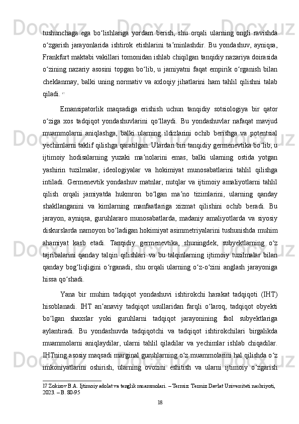 tushunchaga   ega   bo lishlariga   yordam   berish,   shu   orqali   ularning   ongli   ravishdaʻ
o zgarish   jarayonlarida   ishtirok   etishlarini   ta minlashdir.   Bu   yondashuv,   ayniqsa,	
ʻ ʼ
Frankfurt maktabi vakillari tomonidan ishlab chiqilgan tanqidiy nazariya doirasida
o zining   nazariy   asosini   topgan   bo lib,   u   jamiyatni   faqat   empirik   o rganish   bilan
ʻ ʻ ʻ
cheklanmay,   balki   uning   normativ   va   axloqiy   jihatlarini   ham   tahlil   qilishni   talab
qiladi.   17
Emansipatorlik   maqsadiga   erishish   uchun   tanqidiy   sotsiologiya   bir   qator
o ziga   xos   tadqiqot   yondashuvlarini   qo llaydi.   Bu   yondashuvlar   nafaqat   mavjud
ʻ ʻ
muammolarni   aniqlashga,   balki   ularning   ildizlarini   ochib   berishga   va   potentsial
yechimlarni taklif qilishga qaratilgan. Ulardan biri tanqidiy germenevtika bo lib, u	
ʻ
ijtimoiy   hodisalarning   yuzaki   ma nolarini   emas,   balki   ularning   ostida   yotgan	
ʼ
yashirin   tuzilmalar,   ideologiyalar   va   hokimiyat   munosabatlarini   tahlil   qilishga
intiladi.   Germenevtik   yondashuv   matnlar,   nutqlar   va   ijtimoiy   amaliyotlarni   tahlil
qilish   orqali   jamiyatda   hukmron   bo lgan   ma no   tizimlarini,   ularning   qanday	
ʻ ʼ
shakllanganini   va   kimlarning   manfaatlariga   xizmat   qilishini   ochib   beradi.   Bu
jarayon,   ayniqsa,   guruhlararo   munosabatlarda,   madaniy   amaliyotlarda   va   siyosiy
diskurslarda namoyon bo ladigan hokimiyat asimmetriyalarini tushunishda muhim	
ʻ
ahamiyat   kasb   etadi.   Tanqidiy   germenevtika,   shuningdek,   subyektlarning   o z	
ʻ
tajribalarini   qanday   talqin   qilishlari   va   bu   talqinlarning   ijtimoiy   tuzilmalar   bilan
qanday   bog liqligini   o rganadi,   shu   orqali   ularning   o z-o zini   anglash   jarayoniga	
ʻ ʻ ʻ ʻ
hissa qo shadi.	
ʻ
Yana   bir   muhim   tadqiqot   yondashuvi   ishtirokchi   harakat   tadqiqoti   (IHT)
hisoblanadi.   IHT   an anaviy   tadqiqot   usullaridan   farqli   o laroq,   tadqiqot   obyekti	
ʼ ʻ
bo lgan   shaxslar   yoki   guruhlarni   tadqiqot   jarayonining   faol   subyektlariga	
ʻ
aylantiradi.   Bu   yondashuvda   tadqiqotchi   va   tadqiqot   ishtirokchilari   birgalikda
muammolarni   aniqlaydilar,   ularni   tahlil   qiladilar   va   yechimlar   ishlab   chiqadilar.
IHTning asosiy maqsadi marginal guruhlarning o z muammolarini hal qilishda o z	
ʻ ʻ
imkoniyatlarini   oshirish,   ularning   ovozini   eshitish   va   ularni   ijtimoiy   o zgarish	
ʻ
17  Zokirov B.A. Ijtimoiy adolat va tenglik muammolari. – Termiz: Termiz Davlat Universiteti nashriyoti, 
2023. – B. 80-95
18 