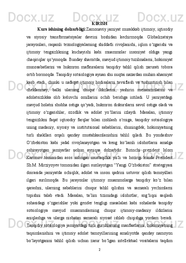 KIRISH
Kurs ishining dolzarbligi: Zamonaviy jamiyat murakkab ijtimoiy, iqtisodiy
va   siyosiy   transformatsiyalar   davrini   boshidan   kechirmoqda.   Globalizatsiya
jarayonlari,   raqamli   texnologiyalarning   shiddatli   rivojlanishi,   iqlim   o zgarishi   vaʻ
ijtimoiy   tengsizlikning   kuchayishi   kabi   muammolar   insoniyat   oldiga   yangi
chaqiriqlar qo ymoqda. Bunday sharoitda, mavjud ijtimoiy tuzilmalarni, hokimiyat	
ʻ
munosabatlarini   va   hukmron   mafkuralarni   tanqidiy   tahlil   qilish   zarurati   tobora
ortib bormoqda. Tanqidiy sotsiologiya aynan shu nuqtai nazardan muhim ahamiyat
kasb   etadi,   chunki   u   nafaqat   ijtimoiy   hodisalarni   tavsiflash   va   tushuntirish   bilan
cheklanmay,   balki   ularning   chuqur   ildizlarini,   yashirin   mexanizmlarini   va
adolatsizlikka   olib   keluvchi   omillarini   ochib   berishga   intiladi.   U   jamiyatdagi
mavjud holatni shubha ostiga qo yadi, hukmron diskurslarni savol ostiga oladi va	
ʻ
ijtimoiy   o zgarishlar,   ozodlik   va   adolat   yo llarini   izlaydi.   Masalan,   ijtimoiy	
ʻ ʻ
tengsizlikni   faqat   iqtisodiy   farqlar   bilan   izohlash   o rniga,   tanqidiy   sotsiologiya	
ʻ
uning   madaniy,   siyosiy   va   institutsional   sabablarini,   shuningdek,   hokimiyatning
turli   shakllari   orqali   qanday   mustahkamlanishini   tahlil   qiladi.   Bu   yondashuv
O zbekiston   kabi   jadal   rivojlanayotgan   va   keng   ko lamli   islohotlarni   amalga	
ʻ ʻ
oshirayotgan   jamiyatlar   uchun   ayniqsa   dolzarbdir.   Birinchi   prezident   Islom
Karimov   tomonidan   asos   solingan   mustaqillik   yo li   va   hozirgi   kunda   Prezident	
ʻ
Sh.M. Mirziyoyev tomonidan ilgari surilayotgan “Yangi O zbekiston” strategiyasi	
ʻ
doirasida   jamiyatda   ochiqlik,   adolat   va   inson   qadrini   ustuvor   qilish   tamoyillari
ilgari   surilmoqda.   Bu   jarayonlar   ijtimoiy   muammolarga   tanqidiy   ko z   bilan	
ʻ
qarashni,   ularning   sabablarini   chuqur   tahlil   qilishni   va   samarali   yechimlarni
topishni   talab   etadi.   Masalan,   ta lim   tizimidagi   islohotlar,   sog liqni   saqlash	
ʼ ʻ
sohasidagi   o zgarishlar   yoki   gender   tengligi   masalalari   kabi   sohalarda   tanqidiy	
ʻ
sotsiologiya   mavjud   muammolarning   chuqur   ijtimoiy-madaniy   ildizlarini
aniqlashga   va   ularga   nisbatan   samarali   siyosat   ishlab   chiqishga   yordam   beradi.
Tanqidiy sotsiologiya jamiyatdagi turli guruhlarning manfaatlarini, hokimiyatning
taqsimlanishini   va   ijtimoiy   adolat   tamoyillarining   amaliyotda   qanday   namoyon
bo layotganini   tahlil   qilish   uchun   zarur   bo lgan   intellektual   vositalarni   taqdim	
ʻ ʻ
2 
