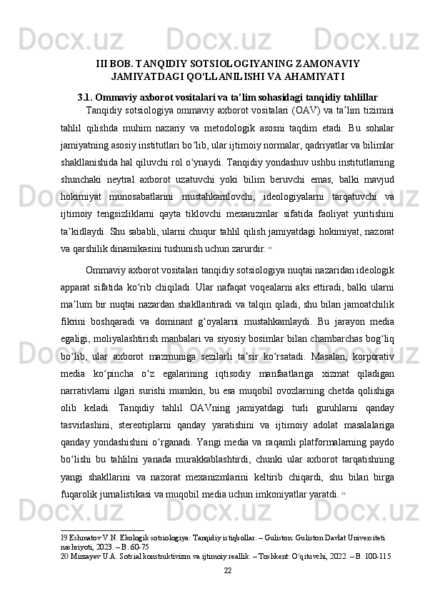 III BOB. TANQIDIY SOTSIOLOGIYANING ZAMONAVIY
JAMIYATDAGI QO’LLANILISHI VA AHAMIYATI
3.1. Ommaviy axborot vositalari va ta’lim sohasidagi tanqidiy tahlillar
Tanqidiy sotsiologiya ommaviy axborot vositalari (OAV) va ta lim tiziminiʼ
tahlil   qilishda   muhim   nazariy   va   metodologik   asosni   taqdim   etadi.   Bu   sohalar
jamiyatning asosiy institutlari bo lib, ular ijtimoiy normalar, qadriyatlar va bilimlar	
ʻ
shakllanishida hal qiluvchi rol o ynaydi. Tanqidiy yondashuv ushbu institutlarning
ʻ
shunchaki   neytral   axborot   uzatuvchi   yoki   bilim   beruvchi   emas,   balki   mavjud
hokimiyat   munosabatlarini   mustahkamlovchi,   ideologiyalarni   tarqatuvchi   va
ijtimoiy   tengsizliklarni   qayta   tiklovchi   mexanizmlar   sifatida   faoliyat   yuritishini
ta kidlaydi. Shu sababli, ularni chuqur tahlil qilish jamiyatdagi hokimiyat, nazorat	
ʼ
va qarshilik dinamikasini tushunish uchun zarurdir.   19
Ommaviy axborot vositalari tanqidiy sotsiologiya nuqtai nazaridan ideologik
apparat   sifatida   ko rib   chiqiladi.   Ular   nafaqat   voqealarni   aks   ettiradi,  balki   ularni	
ʻ
ma lum  bir  nuqtai nazardan shakllantiradi  va talqin qiladi, shu bilan jamoatchilik	
ʼ
fikrini   boshqaradi   va   dominant   g oyalarni   mustahkamlaydi.   Bu   jarayon   media	
ʻ
egaligi, moliyalashtirish manbalari va siyosiy bosimlar bilan chambarchas bog liq	
ʻ
bo lib,   ular   axborot   mazmuniga   sezilarli   ta sir   ko rsatadi.   Masalan,   korporativ	
ʻ ʼ ʻ
media   ko pincha   o z   egalarining   iqtisodiy   manfaatlariga   xizmat   qiladigan	
ʻ ʻ
narrativlarni   ilgari   surishi   mumkin,   bu   esa   muqobil   ovozlarning   chetda   qolishiga
olib   keladi.   Tanqidiy   tahlil   OAVning   jamiyatdagi   turli   guruhlarni   qanday
tasvirlashini,   stereotiplarni   qanday   yaratishini   va   ijtimoiy   adolat   masalalariga
qanday  yondashishini  o rganadi.  Yangi   media va  raqamli  platformalarning paydo	
ʻ
bo lishi   bu   tahlilni   yanada   murakkablashtirdi,   chunki   ular   axborot   tarqatishning	
ʻ
yangi   shakllarini   va   nazorat   mexanizmlarini   keltirib   chiqardi,   shu   bilan   birga
fuqarolik jurnalistikasi va muqobil media uchun imkoniyatlar yaratdi.   20
19  Eshmatov V.N. Ekologik sotsiologiya: Tanqidiy istiqbollar. – Guliston: Guliston Davlat Universiteti 
nashriyoti, 2023. – B. 60-75
20  Mirzayev U.A. Sotsial konstruktivizm va ijtimoiy reallik. – Toshkent: O qituvchi, 2022. – B. 100-115	
ʻ
22 