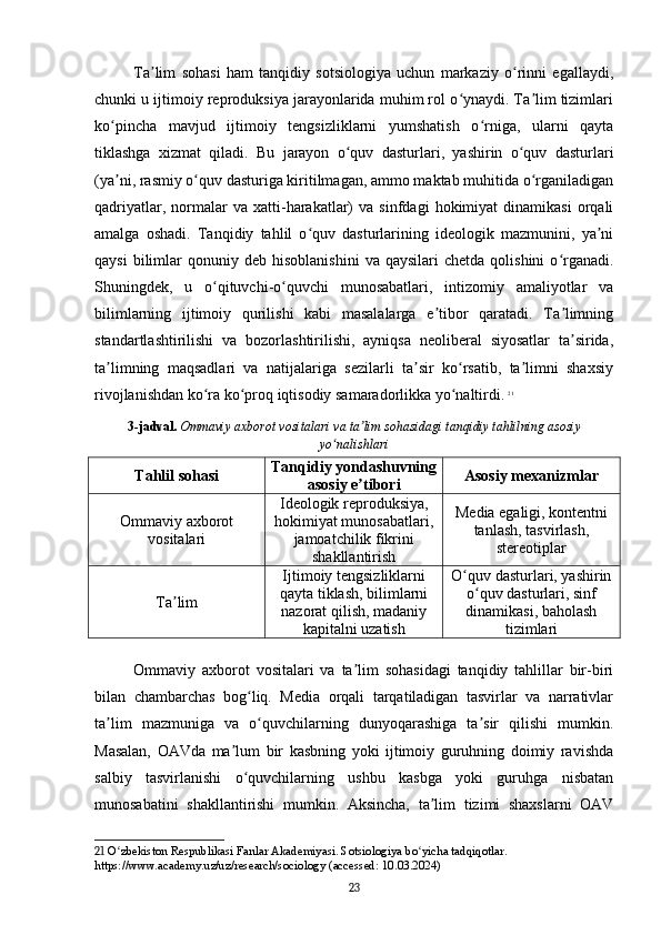 Ta lim   sohasi   ham   tanqidiy   sotsiologiya   uchun   markaziy   o rinni   egallaydi,ʼ ʻ
chunki u ijtimoiy reproduksiya jarayonlarida muhim rol o ynaydi. Ta lim tizimlari	
ʻ ʼ
ko pincha   mavjud   ijtimoiy   tengsizliklarni   yumshatish   o rniga,   ularni   qayta	
ʻ ʻ
tiklashga   xizmat   qiladi.   Bu   jarayon   o quv   dasturlari,   yashirin   o quv   dasturlari	
ʻ ʻ
(ya ni, rasmiy o quv dasturiga kiritilmagan, ammo maktab muhitida o rganiladigan	
ʼ ʻ ʻ
qadriyatlar,   normalar   va  xatti-harakatlar)   va   sinfdagi   hokimiyat   dinamikasi   orqali
amalga   oshadi.   Tanqidiy   tahlil   o quv   dasturlarining   ideologik   mazmunini,   ya ni	
ʻ ʼ
qaysi  bilimlar   qonuniy  deb  hisoblanishini   va  qaysilari   chetda  qolishini  o rganadi.	
ʻ
Shuningdek,   u   o qituvchi-o quvchi   munosabatlari,   intizomiy   amaliyotlar   va	
ʻ ʻ
bilimlarning   ijtimoiy   qurilishi   kabi   masalalarga   e tibor   qaratadi.   Ta limning	
ʼ ʼ
standartlashtirilishi   va   bozorlashtirilishi,   ayniqsa   neoliberal   siyosatlar   ta sirida,	
ʼ
ta limning   maqsadlari   va   natijalariga   sezilarli   ta sir   ko rsatib,   ta limni   shaxsiy	
ʼ ʼ ʻ ʼ
rivojlanishdan ko ra ko proq iqtisodiy samaradorlikka yo naltirdi.	
ʻ ʻ ʻ   21
3-jadval.   Ommaviy axborot vositalari va ta lim sohasidagi tanqidiy tahlilning asosiy	
ʼ
yo nalishlari	
ʻ
Tahlil sohasi Tanqidiy yondashuvning
asosiy e tibori	
ʼ Asosiy mexanizmlar
Ommaviy axborot
vositalari Ideologik reproduksiya,
hokimiyat munosabatlari,
jamoatchilik fikrini
shakllantirish Media egaligi, kontentni
tanlash, tasvirlash,
stereotiplar
Ta lim	
ʼ Ijtimoiy tengsizliklarni
qayta tiklash, bilimlarni
nazorat qilish, madaniy
kapitalni uzatish O quv dasturlari, yashirin	
ʻ
o quv dasturlari, sinf	
ʻ
dinamikasi, baholash
tizimlari
Ommaviy   axborot   vositalari   va   ta lim   sohasidagi   tanqidiy   tahlillar   bir-biri	
ʼ
bilan   chambarchas   bog liq.   Media   orqali   tarqatiladigan   tasvirlar   va   narrativlar	
ʻ
ta lim   mazmuniga   va   o quvchilarning   dunyoqarashiga   ta sir   qilishi   mumkin.	
ʼ ʻ ʼ
Masalan,   OAVda   ma lum   bir   kasbning   yoki   ijtimoiy   guruhning   doimiy   ravishda	
ʼ
salbiy   tasvirlanishi   o quvchilarning   ushbu   kasbga   yoki   guruhga   nisbatan	
ʻ
munosabatini   shakllantirishi   mumkin.   Aksincha,   ta lim   tizimi   shaxslarni   OAV	
ʼ
21  O zbekiston Respublikasi Fanlar Akademiyasi. Sotsiologiya bo yicha tadqiqotlar. 	
ʻ ʻ
https://www.academy.uz/uz/research/sociology (accessed: 10.03.2024)
23 