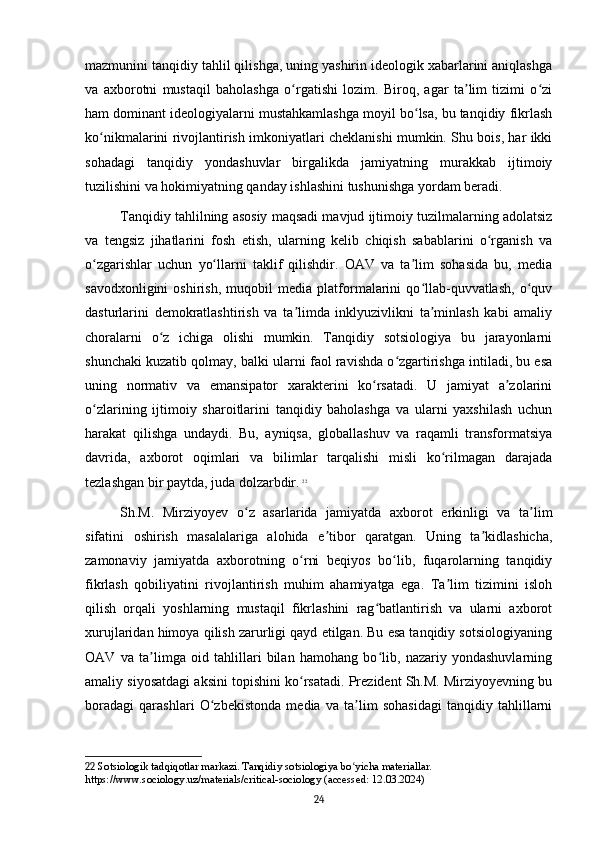 mazmunini tanqidiy tahlil qilishga, uning yashirin ideologik xabarlarini aniqlashga
va   axborotni   mustaqil   baholashga   o rgatishi   lozim.   Biroq,   agar   ta lim   tizimi   o ziʻ ʼ ʻ
ham dominant ideologiyalarni mustahkamlashga moyil bo lsa, bu tanqidiy fikrlash	
ʻ
ko nikmalarini rivojlantirish imkoniyatlari cheklanishi mumkin. Shu bois, har ikki	
ʻ
sohadagi   tanqidiy   yondashuvlar   birgalikda   jamiyatning   murakkab   ijtimoiy
tuzilishini va hokimiyatning qanday ishlashini tushunishga yordam beradi.
Tanqidiy tahlilning asosiy maqsadi mavjud ijtimoiy tuzilmalarning adolatsiz
va   tengsiz   jihatlarini   fosh   etish,   ularning   kelib   chiqish   sabablarini   o rganish   va	
ʻ
o zgarishlar   uchun   yo llarni   taklif   qilishdir.   OAV   va   ta lim   sohasida   bu,   media	
ʻ ʻ ʼ
savodxonligini   oshirish,   muqobil   media   platformalarini   qo llab-quvvatlash,   o quv	
ʻ ʻ
dasturlarini   demokratlashtirish   va   ta limda   inklyuzivlikni   ta minlash   kabi   amaliy	
ʼ ʼ
choralarni   o z   ichiga   olishi   mumkin.   Tanqidiy   sotsiologiya   bu   jarayonlarni	
ʻ
shunchaki kuzatib qolmay, balki ularni faol ravishda o zgartirishga intiladi, bu esa	
ʻ
uning   normativ   va   emansipator   xarakterini   ko rsatadi.   U   jamiyat   a zolarini	
ʻ ʼ
o zlarining   ijtimoiy   sharoitlarini   tanqidiy   baholashga   va   ularni   yaxshilash   uchun	
ʻ
harakat   qilishga   undaydi.   Bu,   ayniqsa,   globallashuv   va   raqamli   transformatsiya
davrida,   axborot   oqimlari   va   bilimlar   tarqalishi   misli   ko rilmagan   darajada	
ʻ
tezlashgan bir paytda, juda dolzarbdir.   22
Sh.M.   Mirziyoyev   o z   asarlarida   jamiyatda   axborot   erkinligi   va   ta lim	
ʻ ʼ
sifatini   oshirish   masalalariga   alohida   e tibor   qaratgan.   Uning   ta kidlashicha,	
ʼ ʼ
zamonaviy   jamiyatda   axborotning   o rni   beqiyos   bo lib,   fuqarolarning   tanqidiy	
ʻ ʻ
fikrlash   qobiliyatini   rivojlantirish   muhim   ahamiyatga   ega.   Ta lim   tizimini   isloh	
ʼ
qilish   orqali   yoshlarning   mustaqil   fikrlashini   rag batlantirish   va   ularni   axborot	
ʻ
xurujlaridan himoya qilish zarurligi qayd etilgan. Bu esa tanqidiy sotsiologiyaning
OAV   va   ta limga   oid   tahlillari   bilan   hamohang   bo lib,   nazariy   yondashuvlarning	
ʼ ʻ
amaliy siyosatdagi aksini topishini ko rsatadi. Prezident Sh.M. Mirziyoyevning bu	
ʻ
boradagi   qarashlari   O zbekistonda   media   va   ta lim   sohasidagi   tanqidiy   tahlillarni	
ʻ ʼ
22  Sotsiologik tadqiqotlar markazi. Tanqidiy sotsiologiya bo yicha materiallar. 	
ʻ
https://www.sociology.uz/materials/critical-sociology (accessed: 12.03.2024)
24 