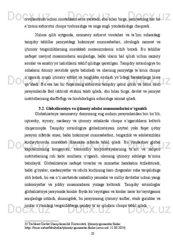 rivojlantirish uchun mustahkam asos yaratadi, shu bilan birga, jamiyatning har bir
a zosini axborotni chuqur tushunishga va unga ongli yondashishga chaqiradi.ʼ
Xulosa   qilib   aytganda,   ommaviy   axborot   vositalari   va   ta lim   sohasidagi	
ʼ
tanqidiy   tahlillar   jamiyatdagi   hokimiyat   munosabatlari,   ideologik   nazorat   va
ijtimoiy   tengsizliklarning   murakkab   mexanizmlarini   ochib   beradi.   Bu   tahlillar
nafaqat   mavjud   muammolarni   aniqlashga,   balki   ularni   hal   qilish   uchun   nazariy
asoslar va amaliy yo nalishlarni taklif qilishga qaratilgan. Tanqidiy sotsiologiya bu	
ʻ
sohalarni   doimiy   ravishda   qayta   baholash   va   ularning   jamiyatga   ta sirini   chuqur	
ʼ
o rganish   orqali   ijtimoiy   adolat   va   tenglikka   erishish   yo lidagi   harakatlarga   hissa	
ʻ ʻ
qo shadi. Bu esa har bir fuqaroning axborotni tanqidiy qabul qilish va bilim olish
ʻ
jarayonlarida   faol   ishtirok   etishini   talab   qiladi,   shu   bilan   birga,   davlat   va   jamiyat
institutlarining shaffofligi va hisobdorligini oshirishga xizmat qiladi.
3.2. Globalizatsiya va ijtimoiy adolat muammolarini o’rganish
Globalizatsiya zamonaviy dunyoning eng muhim jarayonlaridan biri bo lib,	
ʻ
iqtisodiy,   siyosiy,   madaniy   va   ijtimoiy   sohalarda   chuqur   o zgarishlarni   keltirib	
ʻ
chiqarmoqda.   Tanqidiy   sotsiologiya   globalizatsiyani   neytral   yoki   faqat   ijobiy
jarayon   sifatida   emas,   balki   hokimiyat   munosabatlari,   tengsizlik   va   adolatsizlikni
kuchaytiruvchi   murakkab   dinamika   sifatida   tahlil   qiladi.   Bu   yondashuv   global
kapitalizmning   kengayishi,   transmilliy   korporatsiyalarning   ta siri   va   xalqaro	
ʼ
institutlarning   roli   kabi   omillarni   o rganib,   ularning   ijtimoiy   adolatga   ta sirini	
ʻ ʼ
baholaydi.   Globalizatsiya   nafaqat   tovarlar   va   xizmatlar   harakatini   tezlashtiradi,
balki g oyalar, madaniyatlar va ishchi kuchining ham chegaralar osha tarqalishiga	
ʻ
olib keladi, bu esa o z navbatida mahalliy jamoalar va milliy davlatlar uchun yangi	
ʻ
imkoniyatlar   va   jiddiy   muammolarni   yuzaga   keltiradi.   Tanqidiy   sotsiologlar
globalizatsiya jarayonida kimlar foyda ko rayotgani va kimlar zarar ko rayotganini	
ʻ ʻ
aniqlashga intiladi, shuningdek, bu jarayonning ijtimoiy sinflar, etnik guruhlar  va
jinslar o rtasidagi tengsizliklarga qanday ta sir qilishini chuqur tahlil qiladi.	
ʻ ʼ   23
23  Toshkent Davlat Sharqshunoslik Universiteti. Ijtimoiy-gumanitar fanlar. 
https://tsuos.uz/uz/fakultetlar/ijtimoiy-gumanitar-fanlar (accessed: 11.03.2024)
25 