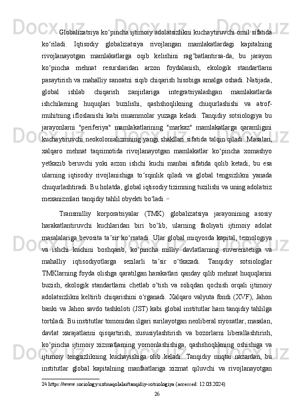 Globalizatsiya ko pincha ijtimoiy adolatsizlikni kuchaytiruvchi omil sifatidaʻ
ko riladi.   Iqtisodiy   globalizatsiya   rivojlangan   mamlakatlardagi   kapitalning	
ʻ
rivojlanayotgan   mamlakatlarga   oqib   kelishini   rag batlantirsa-da,   bu   jarayon	
ʻ
ko pincha   mehnat   resurslaridan   arzon   foydalanish,   ekologik   standartlarni	
ʻ
pasaytirish va mahalliy sanoatni siqib chiqarish hisobiga amalga oshadi. Natijada,
global   ishlab   chiqarish   zanjirlariga   integratsiyalashgan   mamlakatlarda
ishchilarning   huquqlari   buzilishi,   qashshoqlikning   chuqurlashishi   va   atrof-
muhitning   ifloslanishi   kabi   muammolar   yuzaga   keladi.   Tanqidiy   sotsiologiya   bu
jarayonlarni   "periferiya"   mamlakatlarining   "markaz"   mamlakatlarga   qaramligini
kuchaytiruvchi neokolonializmning yangi shakllari sifatida talqin qiladi. Masalan,
xalqaro   mehnat   taqsimotida   rivojlanayotgan   mamlakatlar   ko pincha   xomashyo	
ʻ
yetkazib   beruvchi   yoki   arzon   ishchi   kuchi   manbai   sifatida   qolib   ketadi,   bu   esa
ularning   iqtisodiy   rivojlanishiga   to sqinlik   qiladi   va   global   tengsizlikni   yanada	
ʻ
chuqurlashtiradi. Bu holatda, global iqtisodiy tizimning tuzilishi va uning adolatsiz
mexanizmlari tanqidiy tahlil obyekti bo ladi.	
ʻ   24
Transmilliy   korporatsiyalar   (TMK)   globalizatsiya   jarayonining   asosiy
harakatlantiruvchi   kuchlaridan   biri   bo lib,   ularning   faoliyati   ijtimoiy   adolat	
ʻ
masalalariga  bevosita  ta sir   ko rsatadi.   Ular  global  miqyosda   kapital,  texnologiya	
ʼ ʻ
va   ishchi   kuchini   boshqarib,   ko pincha   milliy   davlatlarning   suverenitetiga   va	
ʻ
mahalliy   iqtisodiyotlarga   sezilarli   ta sir   o tkazadi.   Tanqidiy   sotsiologlar	
ʼ ʻ
TMKlarning foyda olishga qaratilgan harakatlari qanday qilib mehnat huquqlarini
buzish,   ekologik   standartlarni   chetlab   o tish   va   soliqdan   qochish   orqali   ijtimoiy
ʻ
adolatsizlikni  keltirib chiqarishini  o rganadi. Xalqaro valyuta fondi  (XVF), Jahon	
ʻ
banki va Jahon savdo tashkiloti (JST) kabi global institutlar ham tanqidiy tahlilga
tortiladi. Bu institutlar tomonidan ilgari surilayotgan neoliberal siyosatlar, masalan,
davlat   xarajatlarini   qisqartirish,   xususiylashtirish   va   bozorlarni   liberallashtirish,
ko pincha   ijtimoiy   xizmatlarning   yomonlashishiga,   qashshoqlikning   oshishiga   va	
ʻ
ijtimoiy   tengsizlikning   kuchayishiga   olib   keladi.   Tanqidiy   nuqtai   nazardan,   bu
institutlar   global   kapitalning   manfaatlariga   xizmat   qiluvchi   va   rivojlanayotgan
24  https://www.sociology.uz/maqolalar/tanqidiy-sotsiologiya (accessed: 12.03.2024)
26 