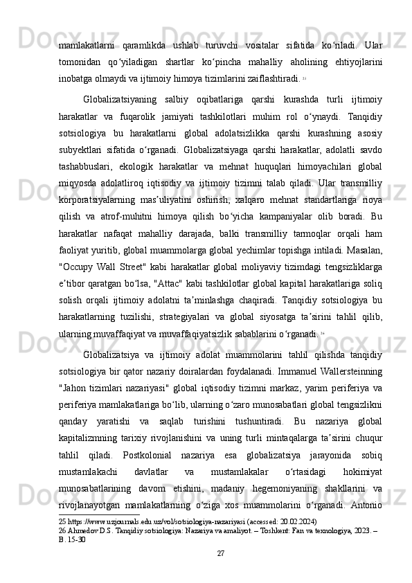 mamlakatlarni   qaramlikda   ushlab   turuvchi   vositalar   sifatida   ko riladi.   Ularʻ
tomonidan   qo yiladigan   shartlar   ko pincha   mahalliy   aholining   ehtiyojlarini	
ʻ ʻ
inobatga olmaydi va ijtimoiy himoya tizimlarini zaiflashtiradi.   25
Globalizatsiyaning   salbiy   oqibatlariga   qarshi   kurashda   turli   ijtimoiy
harakatlar   va   fuqarolik   jamiyati   tashkilotlari   muhim   rol   o ynaydi.   Tanqidiy	
ʻ
sotsiologiya   bu   harakatlarni   global   adolatsizlikka   qarshi   kurashning   asosiy
subyektlari   sifatida   o rganadi.   Globalizatsiyaga   qarshi   harakatlar,   adolatli   savdo	
ʻ
tashabbuslari,   ekologik   harakatlar   va   mehnat   huquqlari   himoyachilari   global
miqyosda   adolatliroq   iqtisodiy   va   ijtimoiy   tizimni   talab   qiladi.   Ular   transmilliy
korporatsiyalarning   mas uliyatini   oshirish,   xalqaro   mehnat   standartlariga   rioya	
ʼ
qilish   va   atrof-muhitni   himoya   qilish   bo yicha   kampaniyalar   olib   boradi.   Bu	
ʻ
harakatlar   nafaqat   mahalliy   darajada,   balki   transmilliy   tarmoqlar   orqali   ham
faoliyat yuritib, global muammolarga global yechimlar topishga intiladi. Masalan,
"Occupy   Wall   Street"   kabi   harakatlar   global   moliyaviy   tizimdagi   tengsizliklarga
e tibor qaratgan bo lsa, "Attac" kabi tashkilotlar global kapital harakatlariga soliq	
ʼ ʻ
solish   orqali   ijtimoiy   adolatni   ta minlashga   chaqiradi.   Tanqidiy   sotsiologiya   bu	
ʼ
harakatlarning   tuzilishi,   strategiyalari   va   global   siyosatga   ta sirini   tahlil   qilib,	
ʼ
ularning muvaffaqiyat va muvaffaqiyatsizlik sabablarini o rganadi.	
ʻ   26
Globalizatsiya   va   ijtimoiy   adolat   muammolarini   tahlil   qilishda   tanqidiy
sotsiologiya   bir  qator   nazariy  doiralardan  foydalanadi.  Immanuel   Wallersteinning
"Jahon   tizimlari   nazariyasi"   global   iqtisodiy   tizimni   markaz,   yarim   periferiya   va
periferiya mamlakatlariga bo lib, ularning o zaro munosabatlari global tengsizlikni	
ʻ ʻ
qanday   yaratishi   va   saqlab   turishini   tushuntiradi.   Bu   nazariya   global
kapitalizmning   tarixiy   rivojlanishini   va   uning   turli   mintaqalarga   ta sirini   chuqur	
ʼ
tahlil   qiladi.   Postkolonial   nazariya   esa   globalizatsiya   jarayonida   sobiq
mustamlakachi   davlatlar   va   mustamlakalar   o rtasidagi   hokimiyat	
ʻ
munosabatlarining   davom   etishini,   madaniy   hegemoniyaning   shakllarini   va
rivojlanayotgan   mamlakatlarning   o ziga   xos   muammolarini   o rganadi.   Antonio	
ʻ ʻ
25  https://www.uzjournals.edu.uz/vol/sotsiologiya-nazariyasi (accessed: 20.02.2024)
26  Ahmedov D.S. Tanqidiy sotsiologiya: Nazariya va amaliyot. – Toshkent: Fan va texnologiya, 2023. – 
B. 15-30
27 