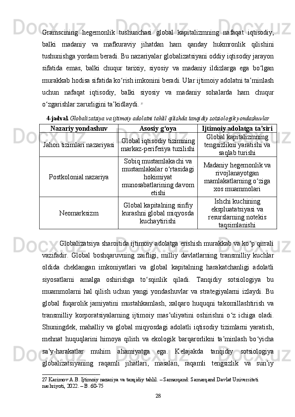 Gramscining   hegemonlik   tushunchasi   global   kapitalizmning   nafaqat   iqtisodiy,
balki   madaniy   va   mafkuraviy   jihatdan   ham   qanday   hukmronlik   qilishini
tushunishga yordam beradi. Bu nazariyalar globalizatsiyani oddiy iqtisodiy jarayon
sifatida   emas,   balki   chuqur   tarixiy,   siyosiy   va   madaniy   ildizlarga   ega   bo lganʻ
murakkab hodisa sifatida ko rish imkonini beradi. Ular ijtimoiy adolatni ta minlash	
ʻ ʼ
uchun   nafaqat   iqtisodiy,   balki   siyosiy   va   madaniy   sohalarda   ham   chuqur
o zgarishlar zarurligini ta kidlaydi.	
ʻ ʼ   27
4-jadval.   Globalizatsiya va ijtimoiy adolatni tahlil qilishda tanqidiy sotsiologik yondashuvlar
Nazariy yondashuv Asosiy g oya	
ʻ Ijtimoiy adolatga ta siri	ʼ
Jahon tizimlari nazariyasi Global iqtisodiy tizimning
markaz-periferiya tuzilishi Global kapitalizmning
tengsizlikni yaratishi va
saqlab turishi
Postkolonial nazariya Sobiq mustamlakachi va
mustamlakalar o rtasidagi	
ʻ
hokimiyat
munosabatlarining davom
etishi Madaniy hegemonlik va
rivojlanayotgan
mamlakatlarning o ziga	
ʻ
xos muammolari
Neomarksizm Global kapitalning sinfiy
kurashni global miqyosda
kuchaytirishi Ishchi kuchining
ekspluatatsiyasi va
resurslarning notekis
taqsimlanishi
Globalizatsiya sharoitida ijtimoiy adolatga erishish murakkab va ko p qirrali	
ʻ
vazifadir.   Global   boshqaruvning   zaifligi,   milliy   davlatlarning   transmilliy   kuchlar
oldida   cheklangan   imkoniyatlari   va   global   kapitalning   harakatchanligi   adolatli
siyosatlarni   amalga   oshirishga   to sqinlik   qiladi.   Tanqidiy   sotsiologiya   bu	
ʻ
muammolarni   hal   qilish   uchun   yangi   yondashuvlar   va   strategiyalarni   izlaydi.   Bu
global   fuqarolik   jamiyatini   mustahkamlash,   xalqaro   huquqni   takomillashtirish   va
transmilliy   korporatsiyalarning   ijtimoiy   mas uliyatini   oshirishni   o z   ichiga   oladi.	
ʼ ʻ
Shuningdek,   mahalliy   va   global   miqyosdagi   adolatli   iqtisodiy   tizimlarni   yaratish,
mehnat   huquqlarini   himoya   qilish   va   ekologik   barqarorlikni   ta minlash   bo yicha	
ʼ ʻ
sa y-harakatlar   muhim   ahamiyatga   ega.   Kelajakda   tanqidiy   sotsiologiya	
ʼ
globalizatsiyaning   raqamli   jihatlari,   masalan,   raqamli   tengsizlik   va   sun iy	
ʼ
27  Karimov A.B. Ijtimoiy nazariya va tanqidiy tahlil. – Samarqand: Samarqand Davlat Universiteti 
nashriyoti, 2022. – B. 60-75
28 