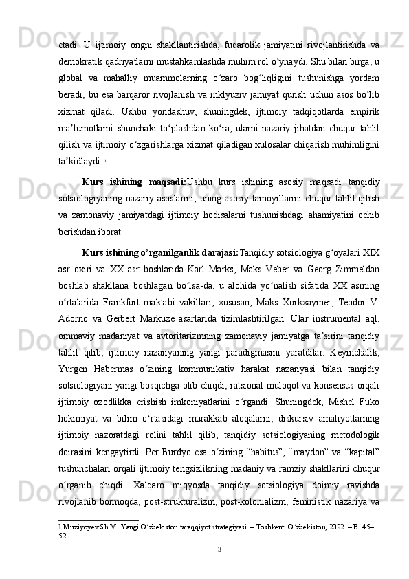 etadi.   U   ijtimoiy   ongni   shakllantirishda,   fuqarolik   jamiyatini   rivojlantirishda   va
demokratik qadriyatlarni mustahkamlashda muhim rol o ynaydi. Shu bilan birga, uʻ
global   va   mahalliy   muammolarning   o zaro   bog liqligini   tushunishga   yordam	
ʻ ʻ
beradi,  bu  esa  barqaror   rivojlanish  va   inklyuziv   jamiyat   qurish   uchun  asos   bo lib	
ʻ
xizmat   qiladi.   Ushbu   yondashuv,   shuningdek,   ijtimoiy   tadqiqotlarda   empirik
ma lumotlarni   shunchaki   to plashdan   ko ra,   ularni   nazariy   jihatdan   chuqur   tahlil	
ʼ ʻ ʻ
qilish va ijtimoiy o zgarishlarga xizmat qiladigan xulosalar chiqarish muhimligini	
ʻ
ta kidlaydi.	
ʼ   1
Kurs   ishining   maqsadi: Ushbu   kurs   ishining   asosiy   maqsadi   tanqidiy
sotsiologiyaning nazariy asoslarini, uning asosiy  tamoyillarini  chuqur  tahlil qilish
va   zamonaviy   jamiyatdagi   ijtimoiy   hodisalarni   tushunishdagi   ahamiyatini   ochib
berishdan iborat.
Kurs ishining o’rganilganlik darajasi: Tanqidiy sotsiologiya g oyalari XIX	
ʻ
asr   oxiri   va   XX   asr   boshlarida   Karl   Marks,   Maks   Veber   va   Georg   Zimmeldan
boshlab   shakllana   boshlagan   bo lsa-da,   u   alohida   yo nalish   sifatida   XX   asrning	
ʻ ʻ
o rtalarida   Frankfurt   maktabi   vakillari,   xususan,   Maks   Xorkxaymer,   Teodor   V.	
ʻ
Adorno   va   Gerbert   Markuze   asarlarida   tizimlashtirilgan.   Ular   instrumental   aql,
ommaviy   madaniyat   va   avtoritarizmning   zamonaviy   jamiyatga   ta sirini   tanqidiy	
ʼ
tahlil   qilib,   ijtimoiy   nazariyaning   yangi   paradigmasini   yaratdilar.   Keyinchalik,
Yurgen   Habermas   o zining   kommunikativ   harakat   nazariyasi   bilan   tanqidiy	
ʻ
sotsiologiyani  yangi bosqichga olib chiqdi, ratsional muloqot va konsensus  orqali
ijtimoiy   ozodlikka   erishish   imkoniyatlarini   o rgandi.   Shuningdek,   Mishel   Fuko	
ʻ
hokimiyat   va   bilim   o rtasidagi   murakkab   aloqalarni,   diskursiv   amaliyotlarning	
ʻ
ijtimoiy   nazoratdagi   rolini   tahlil   qilib,   tanqidiy   sotsiologiyaning   metodologik
doirasini   kengaytirdi.   Per   Burdyo   esa   o zining   “habitus”,   “maydon”   va   “kapital”	
ʻ
tushunchalari orqali ijtimoiy tengsizlikning madaniy va ramziy shakllarini chuqur
o rganib   chiqdi.   Xalqaro   miqyosda   tanqidiy   sotsiologiya   doimiy   ravishda	
ʻ
rivojlanib   bormoqda,   post-strukturalizm,   post-kolonializm,   feministik   nazariya   va
1  Mirziyoyev Sh.M. Yangi O zbekiston taraqqiyot strategiyasi. – Toshkent: O zbekiston, 2022. – B. 45–	
ʻ ʻ
52
3 