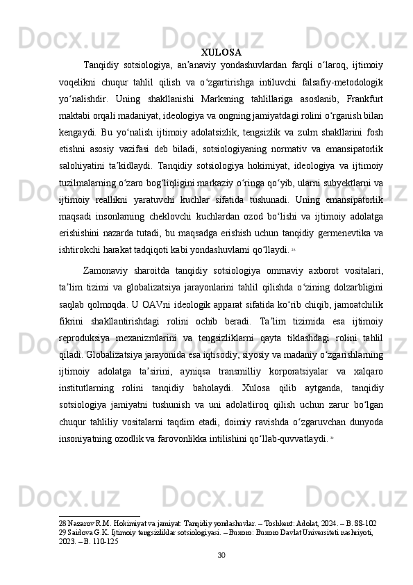 XULOSA
Tanqidiy   sotsiologiya,   an anaviy   yondashuvlardan   farqli   o laroq,   ijtimoiyʼ ʻ
voqelikni   chuqur   tahlil   qilish   va   o zgartirishga   intiluvchi   falsafiy-metodologik	
ʻ
yo nalishdir.   Uning   shakllanishi   Marksning   tahlillariga   asoslanib,   Frankfurt	
ʻ
maktabi orqali madaniyat, ideologiya va ongning jamiyatdagi rolini o rganish bilan	
ʻ
kengaydi.   Bu   yo nalish   ijtimoiy   adolatsizlik,   tengsizlik   va   zulm   shakllarini   fosh	
ʻ
etishni   asosiy   vazifasi   deb   biladi,   sotsiologiyaning   normativ   va   emansipatorlik
salohiyatini   ta kidlaydi.   Tanqidiy   sotsiologiya   hokimiyat,   ideologiya   va   ijtimoiy	
ʼ
tuzilmalarning o zaro bog liqligini markaziy o ringa qo yib, ularni subyektlarni va	
ʻ ʻ ʻ ʻ
ijtimoiy   reallikni   yaratuvchi   kuchlar   sifatida   tushunadi.   Uning   emansipatorlik
maqsadi   insonlarning   cheklovchi   kuchlardan   ozod   bo lishi   va   ijtimoiy   adolatga	
ʻ
erishishini   nazarda   tutadi,   bu   maqsadga   erishish   uchun   tanqidiy   germenevtika   va
ishtirokchi harakat tadqiqoti kabi yondashuvlarni qo llaydi.	
ʻ   28
Zamonaviy   sharoitda   tanqidiy   sotsiologiya   ommaviy   axborot   vositalari,
ta lim   tizimi   va   globalizatsiya   jarayonlarini   tahlil   qilishda   o zining   dolzarbligini	
ʼ ʻ
saqlab qolmoqda. U OAVni ideologik apparat sifatida ko rib chiqib, jamoatchilik	
ʻ
fikrini   shakllantirishdagi   rolini   ochib   beradi.   Ta lim   tizimida   esa   ijtimoiy	
ʼ
reproduksiya   mexanizmlarini   va   tengsizliklarni   qayta   tiklashdagi   rolini   tahlil
qiladi. Globalizatsiya jarayonida esa iqtisodiy, siyosiy va madaniy o zgarishlarning	
ʻ
ijtimoiy   adolatga   ta sirini,   ayniqsa   transmilliy   korporatsiyalar   va   xalqaro	
ʼ
institutlarning   rolini   tanqidiy   baholaydi.   Xulosa   qilib   aytganda,   tanqidiy
sotsiologiya   jamiyatni   tushunish   va   uni   adolatliroq   qilish   uchun   zarur   bo lgan	
ʻ
chuqur   tahliliy   vositalarni   taqdim   etadi,   doimiy   ravishda   o zgaruvchan   dunyoda	
ʻ
insoniyatning ozodlik va farovonlikka intilishini qo llab-quvvatlaydi.	
ʻ   29
28  Nazarov R.M. Hokimiyat va jamiyat: Tanqidiy yondashuvlar. – Toshkent: Adolat, 2024. – B. 88-102
29  Saidova G.K. Ijtimoiy tengsizliklar sotsiologiyasi. – Buxoro: Buxoro Davlat Universiteti nashriyoti, 
2023. – B. 110-125
30 