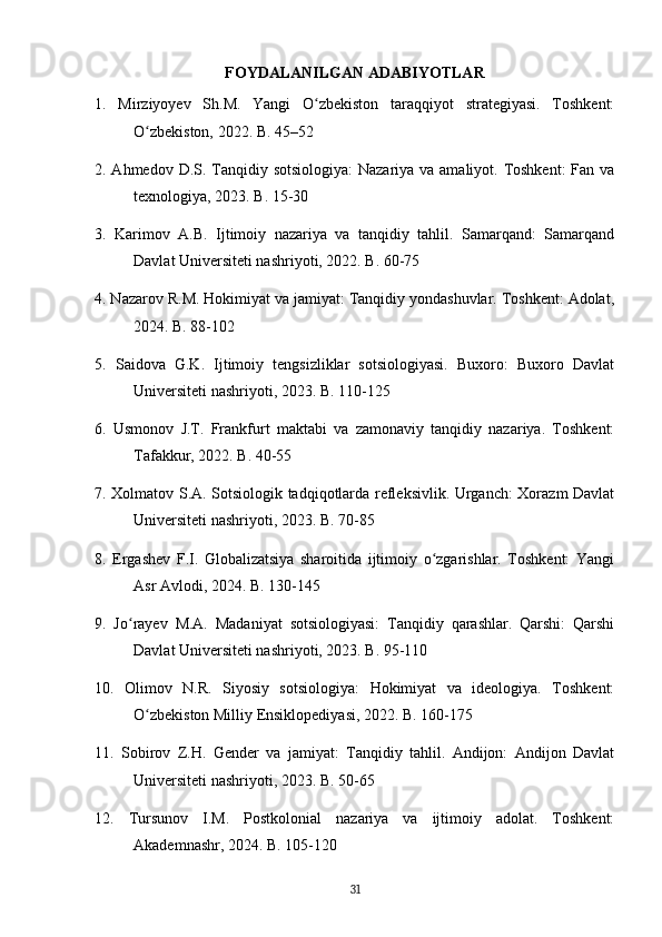 FOYDALANILGAN ADABIYOTLAR
1.   Mirziyoyev   Sh.M.   Yangi   O zbekiston   taraqqiyot   strategiyasi.   Toshkent:ʻ
O zbekiston, 2022. B. 45–52	
ʻ
2. Ahmedov D.S. Tanqidiy sotsiologiya:  Nazariya va amaliyot. Toshkent:  Fan va
texnologiya, 2023. B. 15-30
3.   Karimov   A.B.   Ijtimoiy   nazariya   va   tanqidiy   tahlil.   Samarqand:   Samarqand
Davlat Universiteti nashriyoti, 2022. B. 60-75
4. Nazarov R.M. Hokimiyat va jamiyat: Tanqidiy yondashuvlar. Toshkent: Adolat,
2024. B. 88-102
5.   Saidova   G.K.   Ijtimoiy   tengsizliklar   sotsiologiyasi.   Buxoro:   Buxoro   Davlat
Universiteti nashriyoti, 2023. B. 110-125
6.   Usmonov   J.T.   Frankfurt   maktabi   va   zamonaviy   tanqidiy   nazariya.   Toshkent:
Tafakkur, 2022. B. 40-55
7. Xolmatov S.A. Sotsiologik tadqiqotlarda refleksivlik. Urganch: Xorazm Davlat
Universiteti nashriyoti, 2023. B. 70-85
8.   Ergashev   F.I.   Globalizatsiya   sharoitida   ijtimoiy   o zgarishlar.   Toshkent:   Yangi	
ʻ
Asr Avlodi, 2024. B. 130-145
9.   Jo rayev   M.A.   Madaniyat   sotsiologiyasi:   Tanqidiy   qarashlar.   Qarshi:   Qarshi	
ʻ
Davlat Universiteti nashriyoti, 2023. B. 95-110
10.   Olimov   N.R.   Siyosiy   sotsiologiya:   Hokimiyat   va   ideologiya.   Toshkent:
O zbekiston Milliy Ensiklopediyasi, 2022. B. 160-175	
ʻ
11.   Sobirov   Z.H.   Gender   va   jamiyat:   Tanqidiy   tahlil.   Andijon:   Andijon   Davlat
Universiteti nashriyoti, 2023. B. 50-65
12.   Tursunov   I.M.   Postkolonial   nazariya   va   ijtimoiy   adolat.   Toshkent:
Akademnashr, 2024. B. 105-120
31 