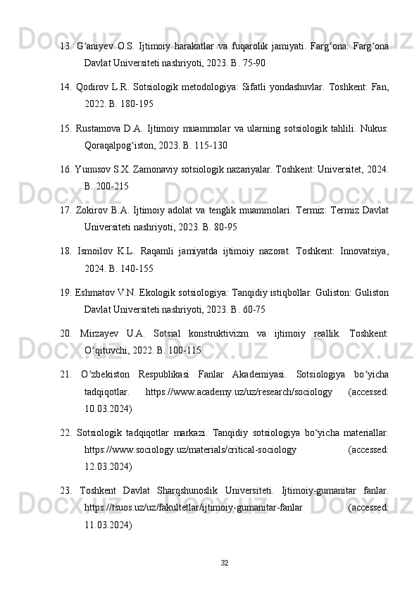 13.   G aniyev   O.S.   Ijtimoiy   harakatlar   va   fuqarolik   jamiyati.   Farg ona:   Farg onaʻ ʻ ʻ
Davlat Universiteti nashriyoti, 2023. B. 75-90
14.  Qodirov  L.R.  Sotsiologik  metodologiya:  Sifatli  yondashuvlar.   Toshkent:   Fan,
2022. B. 180-195
15.   Rustamova   D.A.   Ijtimoiy   muammolar   va   ularning   sotsiologik   tahlili.   Nukus:
Qoraqalpog iston, 2023. B. 115-130	
ʻ
16. Yunusov S.X. Zamonaviy sotsiologik nazariyalar. Toshkent: Universitet, 2024.
B. 200-215
17.  Zokirov  B.A.  Ijtimoiy  adolat   va  tenglik  muammolari.  Termiz:  Termiz   Davlat
Universiteti nashriyoti, 2023. B. 80-95
18.   Ismoilov   K.L.   Raqamli   jamiyatda   ijtimoiy   nazorat.   Toshkent:   Innovatsiya,
2024. B. 140-155
19. Eshmatov V.N. Ekologik sotsiologiya: Tanqidiy istiqbollar. Guliston: Guliston
Davlat Universiteti nashriyoti, 2023. B. 60-75
20.   Mirzayev   U.A.   Sotsial   konstruktivizm   va   ijtimoiy   reallik.   Toshkent:
O qituvchi, 2022. B. 100-115	
ʻ
21.   O zbekiston   Respublikasi   Fanlar   Akademiyasi.   Sotsiologiya   bo yicha
ʻ ʻ
tadqiqotlar.   https://www.academy.uz/uz/research/sociology   (accessed:
10.03.2024)
22.   Sotsiologik   tadqiqotlar   markazi.   Tanqidiy   sotsiologiya   bo yicha   materiallar.	
ʻ
https://www.sociology.uz/materials/critical-sociology   (accessed:
12.03.2024)
23.   Toshkent   Davlat   Sharqshunoslik   Universiteti.   Ijtimoiy-gumanitar   fanlar.
https://tsuos.uz/uz/fakultetlar/ijtimoiy-gumanitar-fanlar   (accessed:
11.03.2024)
32 