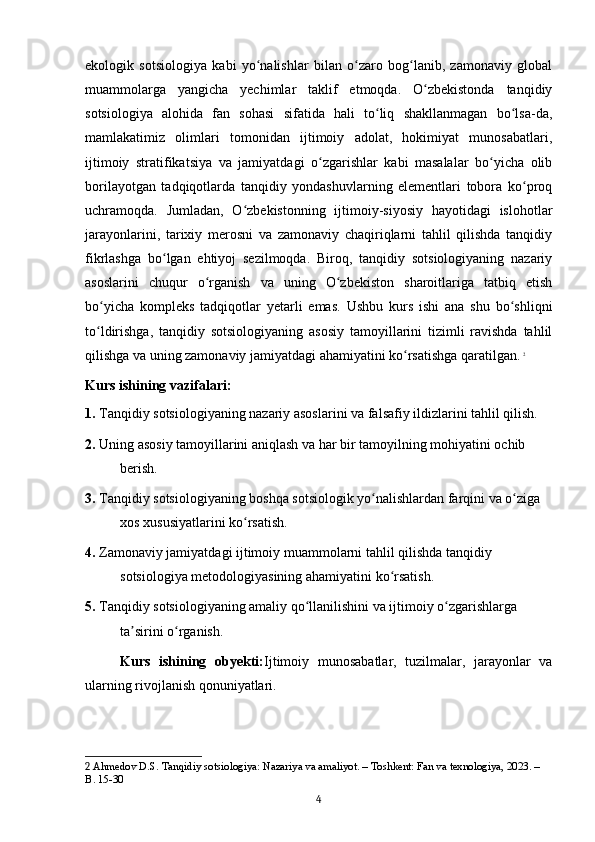 ekologik   sotsiologiya   kabi   yo nalishlar   bilan   o zaro   bog lanib,   zamonaviy   globalʻ ʻ ʻ
muammolarga   yangicha   yechimlar   taklif   etmoqda.   O zbekistonda   tanqidiy	
ʻ
sotsiologiya   alohida   fan   sohasi   sifatida   hali   to liq   shakllanmagan   bo lsa-da,	
ʻ ʻ
mamlakatimiz   olimlari   tomonidan   ijtimoiy   adolat,   hokimiyat   munosabatlari,
ijtimoiy   stratifikatsiya   va   jamiyatdagi   o zgarishlar   kabi   masalalar   bo yicha   olib	
ʻ ʻ
borilayotgan   tadqiqotlarda   tanqidiy   yondashuvlarning   elementlari   tobora   ko proq	
ʻ
uchramoqda.   Jumladan,   O zbekistonning   ijtimoiy-siyosiy   hayotidagi   islohotlar	
ʻ
jarayonlarini,   tarixiy   merosni   va   zamonaviy   chaqiriqlarni   tahlil   qilishda   tanqidiy
fikrlashga   bo lgan   ehtiyoj   sezilmoqda.   Biroq,   tanqidiy   sotsiologiyaning   nazariy	
ʻ
asoslarini   chuqur   o rganish   va   uning   O zbekiston   sharoitlariga   tatbiq   etish	
ʻ ʻ
bo yicha   kompleks   tadqiqotlar   yetarli   emas.   Ushbu   kurs   ishi   ana   shu   bo shliqni	
ʻ ʻ
to ldirishga,   tanqidiy   sotsiologiyaning   asosiy   tamoyillarini   tizimli   ravishda   tahlil
ʻ
qilishga va uning zamonaviy jamiyatdagi ahamiyatini ko rsatishga qaratilgan.	
ʻ   2
Kurs ishining vazifalari:
1.  Tanqidiy sotsiologiyaning nazariy asoslarini va falsafiy ildizlarini tahlil qilish.
2.  Uning asosiy tamoyillarini aniqlash va har bir tamoyilning mohiyatini ochib 
berish.
3.  Tanqidiy sotsiologiyaning boshqa sotsiologik yo nalishlardan farqini va o ziga 	
ʻ ʻ
xos xususiyatlarini ko rsatish.	
ʻ
4.  Zamonaviy jamiyatdagi ijtimoiy muammolarni tahlil qilishda tanqidiy 
sotsiologiya metodologiyasining ahamiyatini ko rsatish.	
ʻ
5.  Tanqidiy sotsiologiyaning amaliy qo llanilishini va ijtimoiy o zgarishlarga 	
ʻ ʻ
ta sirini o rganish.	
ʼ ʻ
Kurs   ishining   obyekti: Ijtimoiy   munosabatlar,   tuzilmalar,   jarayonlar   va
ularning rivojlanish qonuniyatlari.
2  Ahmedov D.S. Tanqidiy sotsiologiya: Nazariya va amaliyot. – Toshkent: Fan va texnologiya, 2023. – 
B. 15-30
4 