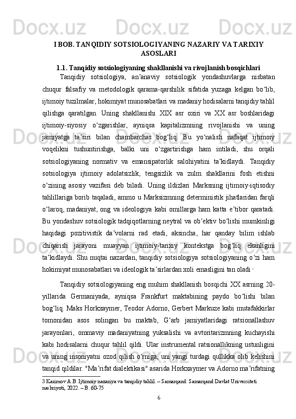 I BOB. TANQIDIY SOTSIOLOGIYANING NAZARIY VA TARIXIY
ASOSLARI
1.1. Tanqidiy sotsiologiyaning shakllanishi va rivojlanish bosqichlari
Tanqidiy   sotsiologiya,   an anaviy   sotsiologik   yondashuvlarga   nisbatanʼ
chuqur   falsafiy   va   metodologik   qarama-qarshilik   sifatida   yuzaga   kelgan   bo lib,	
ʻ
ijtimoiy tuzilmalar, hokimiyat munosabatlari va madaniy hodisalarni tanqidiy tahlil
qilishga   qaratilgan.   Uning   shakllanishi   XIX   asr   oxiri   va   XX   asr   boshlaridagi
ijtimoiy-siyosiy   o zgarishlar,   ayniqsa   kapitalizmning   rivojlanishi   va   uning	
ʻ
jamiyatga   ta siri   bilan   chambarchas   bog liq.   Bu   yo nalish   nafaqat   ijtimoiy	
ʼ ʻ ʻ
voqelikni   tushuntirishga,   balki   uni   o zgartirishga   ham   intiladi,   shu   orqali	
ʻ
sotsiologiyaning   normativ   va   emansipatorlik   salohiyatini   ta kidlaydi.   Tanqidiy	
ʼ
sotsiologiya   ijtimoiy   adolatsizlik,   tengsizlik   va   zulm   shakllarini   fosh   etishni
o zining   asosiy   vazifasi   deb   biladi.   Uning   ildizlari   Marksning   ijtimoiy-iqtisodiy	
ʻ
tahlillariga borib taqaladi, ammo u Marksizmning deterministik jihatlaridan farqli
o laroq,   madaniyat,   ong   va   ideologiya   kabi   omillarga   ham   katta   e tibor   qaratadi.
ʻ ʼ
Bu yondashuv sotsiologik tadqiqotlarning neytral va ob ektiv bo lishi mumkinligi	
ʼ ʻ
haqidagi   pozitivistik   da volarni   rad   etadi,   aksincha,   har   qanday   bilim   ishlab	
ʼ
chiqarish   jarayoni   muayyan   ijtimoiy-tarixiy   kontekstga   bog liq   ekanligini	
ʻ
ta kidlaydi.   Shu  nuqtai   nazardan,  tanqidiy   sotsiologiya   sotsiologiyaning   o zi   ham	
ʼ ʻ
hokimiyat munosabatlari va ideologik ta sirlardan xoli emasligini tan oladi	
ʼ   3
Tanqidiy sotsiologiyaning  eng muhim  shakllanish  bosqichi  XX asrning 20-
yillarida   Germaniyada,   ayniqsa   Frankfurt   maktabining   paydo   bo lishi   bilan	
ʻ
bog liq. Maks Horkxaymer, Teodor Adorno, Gerbert Markuze kabi  mutafakkirlar	
ʻ
tomonidan   asos   solingan   bu   maktab,   G arb   jamiyatlaridagi   ratsionallashuv	
ʻ
jarayonlari,   ommaviy   madaniyatning   yuksalishi   va   avtoritarizmning   kuchayishi
kabi   hodisalarni   chuqur   tahlil   qildi.   Ular   instrumental   ratsionallikning   ustunligini
va uning insoniyatni  ozod qilish o rniga, uni yangi  turdagi  qullikka olib kelishini	
ʻ
tanqid qildilar. "Ma rifat dialektikasi" asarida Horkxaymer va Adorno ma rifatning	
ʼ ʼ
3  Karimov A.B. Ijtimoiy nazariya va tanqidiy tahlil. – Samarqand: Samarqand Davlat Universiteti 
nashriyoti, 2022. – B. 60-75
6 