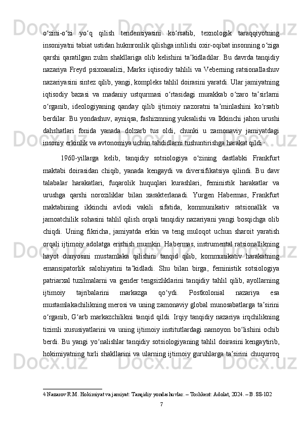 o zini-o zi   yo q   qilish   tendensiyasini   ko rsatib,   texnologik   taraqqiyotningʻ ʻ ʻ ʻ
insoniyatni tabiat ustidan hukmronlik qilishga intilishi oxir-oqibat insonning o ziga	
ʻ
qarshi   qaratilgan   zulm   shakllariga   olib  kelishini   ta kidladilar.  Bu   davrda  tanqidiy	
ʼ
nazariya   Freyd   psixoanalizi,   Marks   iqtisodiy   tahlili   va   Veberning   ratsionallashuv
nazariyasini sintez qilib, yangi, kompleks tahlil doirasini yaratdi. Ular jamiyatning
iqtisodiy   bazasi   va   madaniy   ustqurmasi   o rtasidagi   murakkab   o zaro   ta sirlarni	
ʻ ʻ ʼ
o rganib,   ideologiyaning   qanday   qilib   ijtimoiy   nazoratni   ta minlashini   ko rsatib	
ʻ ʼ ʻ
berdilar. Bu yondashuv, ayniqsa, fashizmning yuksalishi va Ikkinchi jahon urushi
dahshatlari   fonida   yanada   dolzarb   tus   oldi,   chunki   u   zamonaviy   jamiyatdagi
insoniy erkinlik va avtonomiya uchun tahdidlarni tushuntirishga harakat qildi   4
1960-yillarga   kelib,   tanqidiy   sotsiologiya   o zining   dastlabki   Frankfurt	
ʻ
maktabi   doirasidan   chiqib,   yanada   kengaydi   va   diversifikatsiya   qilindi.   Bu   davr
talabalar   harakatlari,   fuqarolik   huquqlari   kurashlari,   feministik   harakatlar   va
urushga   qarshi   noroziliklar   bilan   xarakterlanadi.   Yurgen   Habermas,   Frankfurt
maktabining   ikkinchi   avlodi   vakili   sifatida,   kommunikativ   ratsionallik   va
jamoatchilik  sohasini   tahlil   qilish   orqali  tanqidiy  nazariyani  yangi   bosqichga  olib
chiqdi.   Uning   fikricha,   jamiyatda   erkin   va   teng   muloqot   uchun   sharoit   yaratish
orqali ijtimoiy adolatga erishish mumkin. Habermas, instrumental ratsionallikning
hayot   dunyosini   mustamlaka   qilishini   tanqid   qilib,   kommunikativ   harakatning
emansipatorlik   salohiyatini   ta kidladi.   Shu   bilan   birga,   feministik   sotsiologiya	
ʼ
patriarxal   tuzilmalarni   va   gender   tengsizliklarini   tanqidiy   tahlil   qilib,   ayollarning
ijtimoiy   tajribalarini   markazga   qo ydi.   Postkolonial   nazariya   esa	
ʻ
mustamlakachilikning merosi va uning zamonaviy global munosabatlarga ta sirini	
ʼ
o rganib,   G arb   markazchilikni   tanqid   qildi.   Irqiy   tanqidiy   nazariya   irqchilikning	
ʻ ʻ
tizimli   xususiyatlarini   va   uning   ijtimoiy   institutlardagi   namoyon   bo lishini   ochib	
ʻ
berdi. Bu yangi yo nalishlar tanqidiy sotsiologiyaning tahlil doirasini kengaytirib,	
ʻ
hokimiyatning turli shakllarini va ularning ijtimoiy guruhlarga ta sirini chuqurroq	
ʼ
4  Nazarov R.M. Hokimiyat va jamiyat: Tanqidiy yondashuvlar. – Toshkent: Adolat, 2024. – B. 88-102
7 