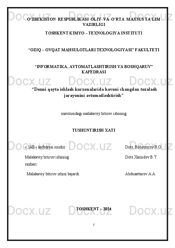 O’ZBEKISTON  RESPUBLIKASI  OLIY  VA  O’RTA  MAXSUS TA’LIM
VAZIRLIGI
TOSHKENT KIMY O  – TEXNOLOGIY A  INSTITUTI
“OZIQ – OVQAT MAHSULOTLARI TEXNOLOGIY A SI” FAKULTETI
“INFORMATIKA, AVTOMATLASHTIRISH VA BOSHQARUV”
KAFEDRASI
 “ Donni qayta ishlash korxonalarida havoni changdan tozalash
jarayonini avtomatlashtirish ”
mavzu si dagi malakaviy bitiruv ishining
TUSHUNTIRISH XATI 
« IAB» k afedra si  mudiri : Dots. Boboyorov R.O.
Malakaviy bitiruv   ishining 
raxbari: Dots.Xamidov B.T.
Malakaviy bitiruv  i shini bajardi: Abdusattarov A.A.
TOSHKENT – 202 4
1 