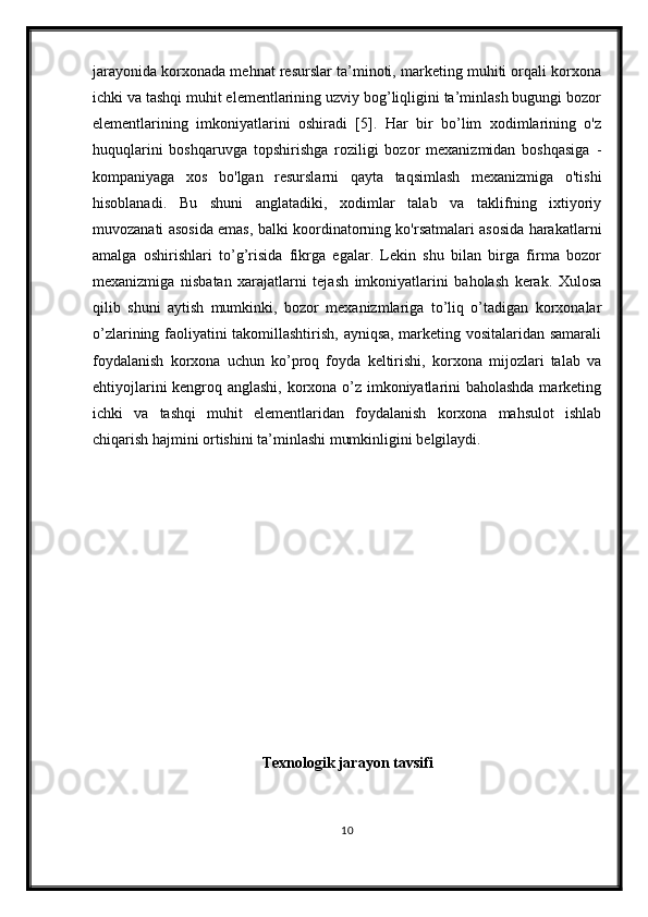 jarayonida korxonada mehnat resurslar ta’minoti, marketing muhiti orqali korxona
ichki va tashqi muhit elementlarining uzviy bog’liqligini ta’minlash bugungi bozor
elementlarining   imkoniyatlarini   oshiradi   [5].   Har   bir   bo’lim   xodimlarining   o'z
huquqlarini   boshqaruvga   topshirishga   roziligi   bozor   mexanizmidan   boshqasiga   -
kompaniyaga   xos   bo'lgan   resurslarni   qayta   taqsimlash   mexanizmiga   o'tishi
hisoblanadi.   Bu   shuni   anglatadiki,   xodimlar   talab   va   taklifning   ixtiyoriy
muvozanati asosida emas, balki koordinatorning ko'rsatmalari asosida harakatlarni
amalga   oshirishlari   to’g’risida   fikrga   egalar.   Lekin   shu   bilan   birga   firma   bozor
mexanizmiga   nisbatan   xarajatlarni   tejash   imkoniyatlarini   baholash   kerak.   Xulosa
qilib   shuni   aytish   mumkinki,   bozor   mexanizmlariga   to’liq   o’tadigan   korxonalar
o’zlarining faoliyatini takomillashtirish, ayniqsa, marketing vositalaridan samarali
foydalanish   korxona   uchun   ko’proq   foyda   keltirishi,   korxona   mijozlari   talab   va
ehtiyojlarini kengroq anglashi, korxona o’z imkoniyatlarini baholashda marketing
ichki   va   tashqi   muhit   elementlaridan   foydalanish   korxona   mahsulot   ishlab
chiqarish hajmini ortishini ta’minlashi mumkinligini belgilaydi.
Texnologik jarayon tavsifi
10 